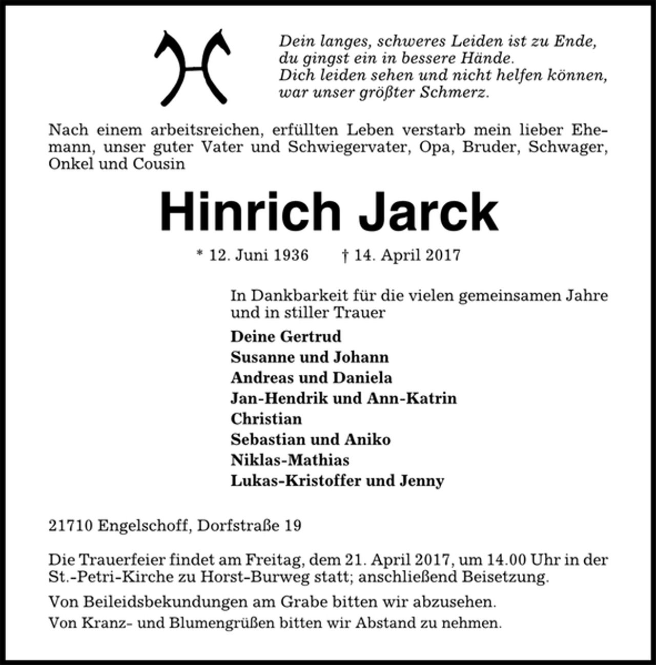 <p>Dein langes, schweres Leiden ist zu Ende,<br />du gingst ein in bessere Hände.<br />Dich leiden sehen und nicht helfen können,<br />war unser größter Schmerz.<br />Nach einem arbeitsreichen, erfüllten Leben verstarb mein lieber Ehemann,<br />unser guter Vater und Schwiegervater, Opa, Bruder, Schwager,<br />Onkel und Cousin<br />Hinrich Jarck<br />* 12. Juni 1936 † 14. April 2017<br />In Dankbarkeit für die vielen gemeinsamen Jahre<br />und in stiller Trauer<br />Deine Gertrud<br />Susanne und Johann<br />Andreas und Daniela<br />Jan-Hendrik und Ann-Katrin<br />Christian<br />Sebastian und Aniko<br />Niklas-Mathias<br />Lukas-Kristoffer und Jenny<br />21710 Engelschoff, Dorfstraße 19<br />Die Trauerfeier findet am Freitag, dem 21. April 2017, um 14.00 Uhr in der<br />St.-Petri-Kirche zu Horst-Burweg statt; anschließend Beisetzung.<br />Von Beileidsbekundungen am Grabe bitten wir abzusehen.<br />Von Kranz- und Blumengrüßen bitten wir Abstand zu nehmen.</p>