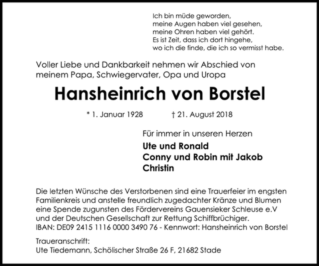 <p>Ute und Ronald<br />Conny und Robin mit Jakob<br />Christin<br />Voller Liebe und Dankbarkeit nehmen wir Abschied von<br />meinem Papa, Schwiegervater, Opa und Uropa<br />Hansheinrich von Borstel<br />* 1. Januar 1928 † 21. August 2018<br />Ich bin müde geworden,<br />meine Augen haben viel gesehen,<br />meine Ohren haben viel gehört.<br />Es ist Zeit, dass ich dort hingehe,<br />wo ich die finde, die ich so vermisst habe.<br />Traueranschrift:<br />Ute Tiedemann, Schölischer Straße 26 F, 21682 Stade<br />Die letzten Wünsche des Verstorbenen sind eine Trauerfeier im engsten<br />Familienkreis und anstelle freundlich zugedachter Kränze und Blumen<br />eine Spende zugunsten des Fördervereins Gauensieker Schleuse e.V<br />und der Deutschen Gesellschaft zur Rettung Schiffbrüchiger.<br />IBAN: DE09 2415 1116 0000 3490 76 - Kennwort: Hansheinrich von Borstel<br />Für immer in unseren Herzen</p>