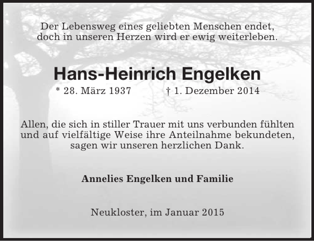 <p>Der Lebensweg eines geliebten Menschen endet,<br />doch in unseren Herzen wird er ewig weiterleben.<br />Hans-Heinrich Engelken<br />* 28. März 1937 † 1. Dezember 2014<br />Allen, die sich in stiller Trauer mit uns verbunden fühlten<br />und auf vielfältige Weise ihre Anteilnahme bekundeten, sagen wir unseren herzlichen Dank.<br />Annelies Engelken und Familie<br />Neukloster, im Januar 2015</p>