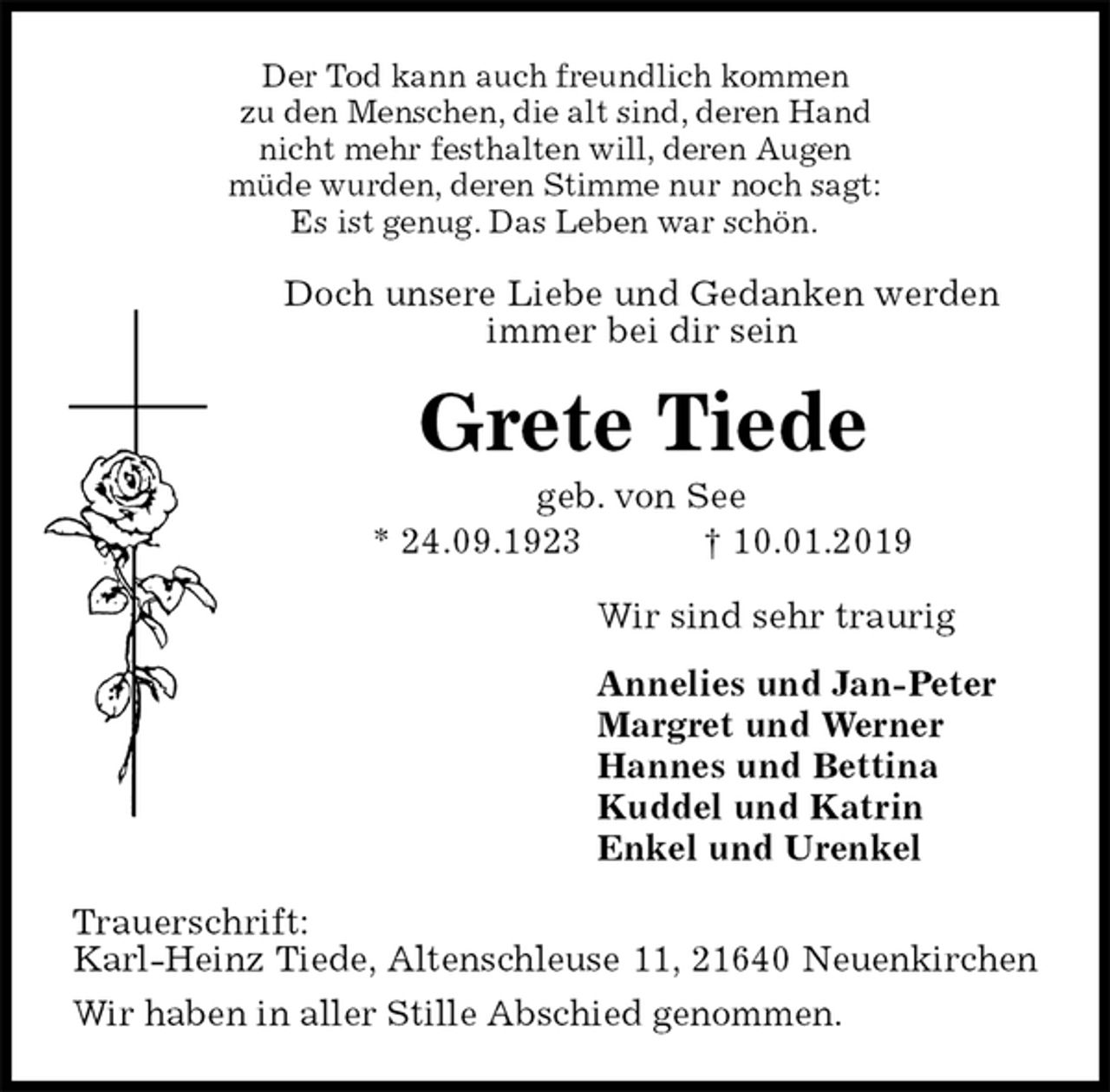 <p>Der Tod kann auch freundlich kommen<br />zu den Menschen, die alt sind, deren Hand<br />nicht mehr festhalten will, deren Augen<br />müde wurden, deren Stimme nur noch sagt:<br />Es ist genug. Das Leben war schön.<br />Doch unsere Liebe und Gedanken werden<br />immer bei dir sein<br />Grete Tiede<br />geb. von See<br />* 24.09.1923 † 10.01.2019<br />Wir sind sehr traurig<br />Annelies und Jan-Peter<br />Margret und Werner<br />Hannes und Bettina<br />Kuddel und Katrin<br />Enkel und Urenkel<br />Trauerschrift:<br />Karl-Heinz Tiede, Altenschleuse 11, 21640 Neuenkirchen<br />Wir haben in aller Stille Abschied genommen.</p>