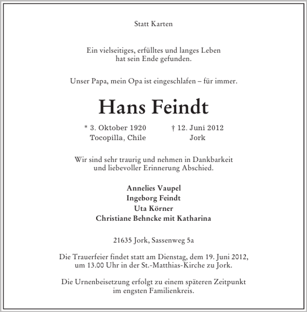 <p>Statt Karten</p><p>Ein vielseitiges, erfülltes und langes Leben<br />hat sein Ende gefunden.<br />Unser Papa, mein Opa ist eingeschlafen – für immer.<br />Hans Feindt<br />* 3. Oktober 1920 † 12. Juni 2012<br />Tocopilla, Chile Jork<br />Wir sind sehr traurig und nehmen in Dankbarkeit<br />und liebevoller Erinnerung Abschied.<br />Annelies Vaupel<br />Ingeborg Feindt<br />Uta Körner<br />Christiane Behncke mit Katharina<br />21635 Jork, Sassenweg 5a</p><p>Die Trauerfeier findet statt am Dienstag, dem 19. Juni 2012,<br />um 13.00 Uhr in der St.-Matthias-Kirche zu Jork.</p><p>Die Urnenbeisetzung erfolgt zu einem späteren Zeitpunkt<br />im engsten Familienkreis.</p>