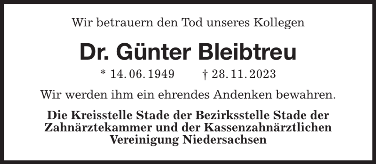 <p>Wir betrauern den Tod unseres Kollegen<br />Dr. Günter Bleibtreu<br />* 14. 06. 1949 † 28. 11. 2023<br />Wir werden ihm ein ehrendes Andenken bewahren.<br />Die Kreisstelle Stade der Bezirksstelle Stade der<br />Zahnärztekammer und der Kassenzahnärztlichen<br />Vereinigung Niedersachsen</p>