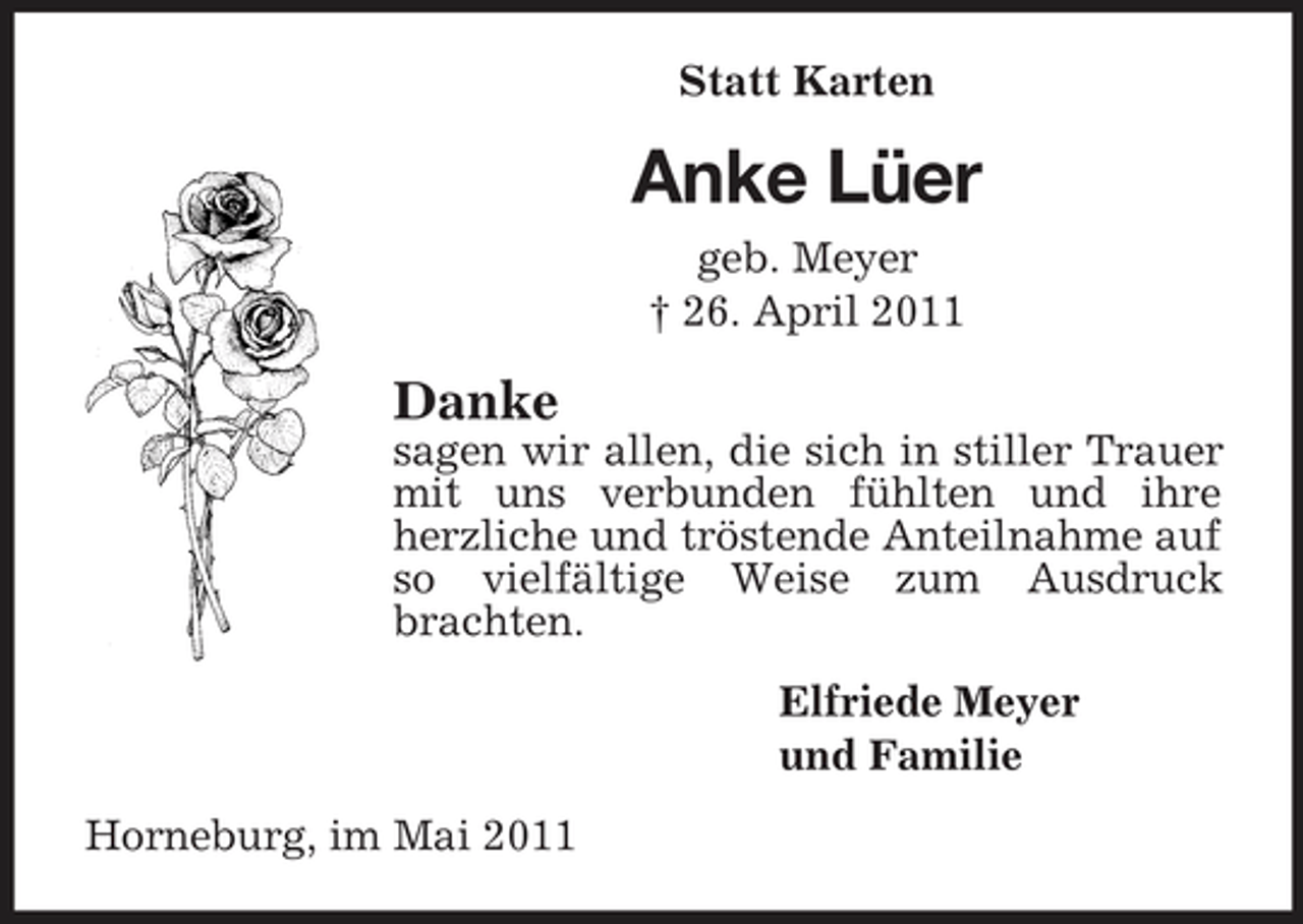<p>Statt Karten</p><p>Anke Lüer<br />geb. Meyer † 26. April 2011</p><p>Danke<br />sagen wir allen, die sich in stiller Trauer mit uns verbunden fühlten und ihre herzliche und tröstende Anteilnahme auf so vielfältige Weise zum Ausdruck brachten. Elfriede Meyer und Familie Horneburg, im Mai 2011</p>