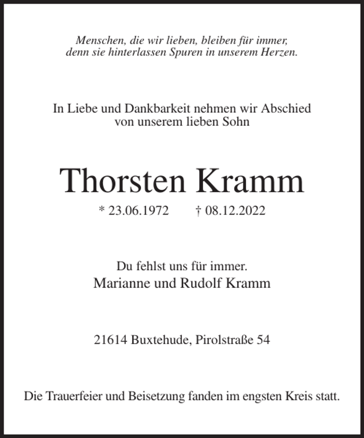 <p>Menschen, die wir lieben, bleiben für immer,<br />denn sie hinterlassen Spuren in unserem Herzen.<br />In Liebe und Dankbarkeit nehmen wir Abschied<br />von unserem lieben Sohn<br />Thorsten Kramm<br />* 23.06.1972 † 08.12.2022<br />Du fehlst uns für immer.<br />Marianne und Rudolf Kramm<br />21614 Buxtehude, Pirolstraße 54<br />Die Trauerfeier und Beisetzung fanden im engsten Kreis statt.</p>