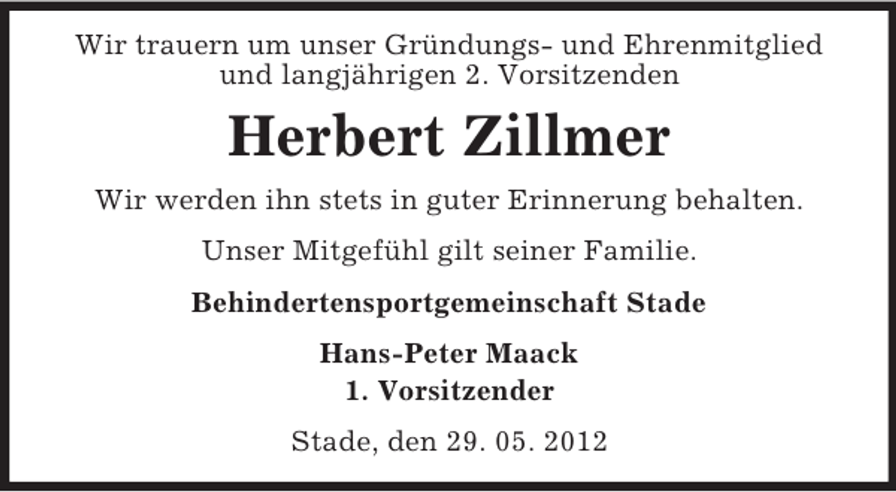 <p>Wir trauern um unser Gründungs- und Ehrenmitglied<br />und langjährigen 2. Vorsitzenden</p><p>Herbert Zillmer<br />Wir werden ihn stets in guter Erinnerung behalten.<br />Unser Mitgefühl gilt seiner Familie.<br />Behindertensportgemeinschaft Stade<br />Hans-Peter Maack<br />1. Vorsitzender<br />Stade, den 29. 05. 2012</p>