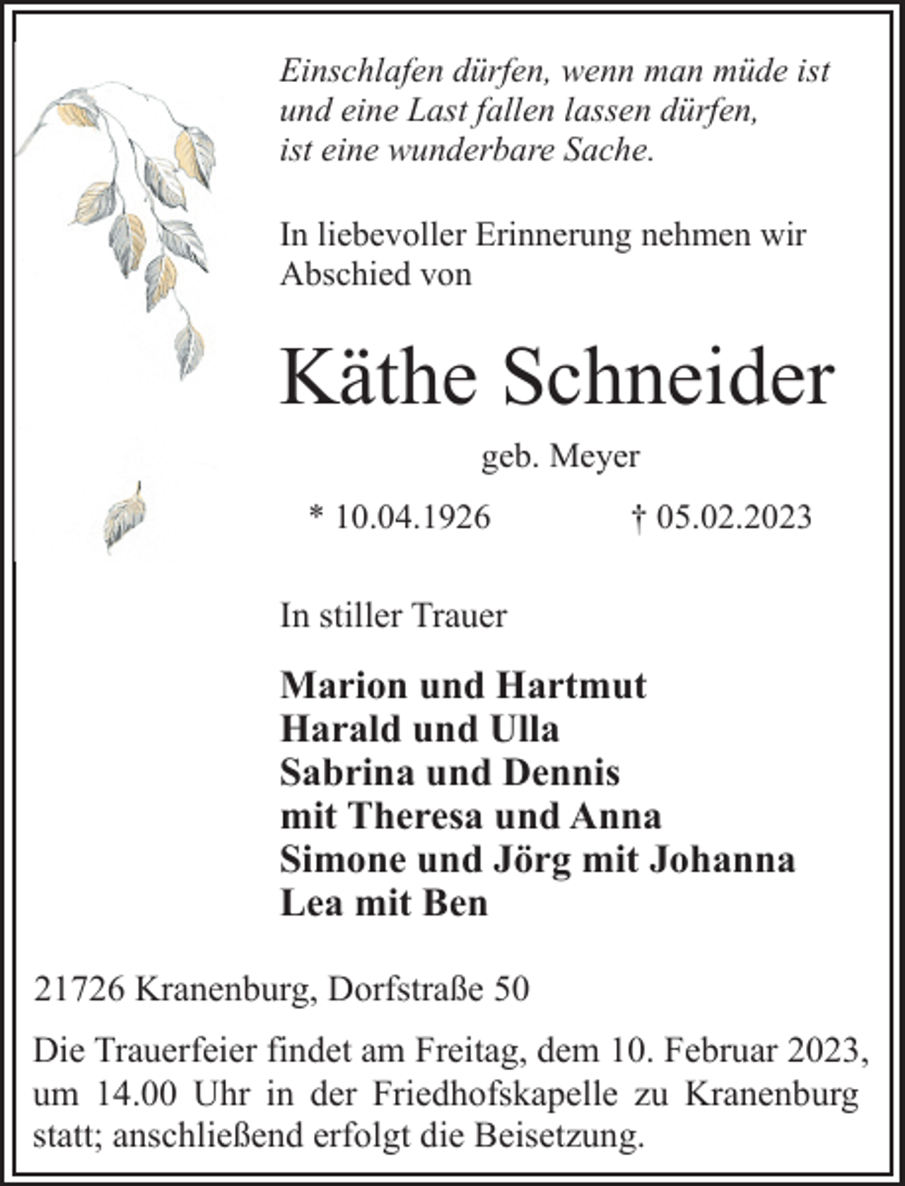 <p>Einschlafen dürfen, wenn man müde ist<br />und eine Last fallen lassen dürfen,<br />ist eine wunderbare Sache.<br />In liebevoller Erinnerung nehmen wir<br />Abschied von<br />Käthe Schneider<br />geb. Meyer<br />* 10.04.1926 † 05.02.2023<br />In stiller Trauer<br />Marion und Hartmut<br />Harald und Ulla<br />Sabrina und Dennis<br />mit Theresa und Anna<br />Simone und Jörg mit Johanna<br />Lea mit Ben<br />21726 Kranenburg, Dorfstraße 50<br />Die Trauerfeier findet am Freitag, dem 10. Februar 2023,<br />um 14.00 Uhr in der Friedhofskapelle zu Kranenburg<br />statt; anschließend erfolgt die Beisetzung.</p>