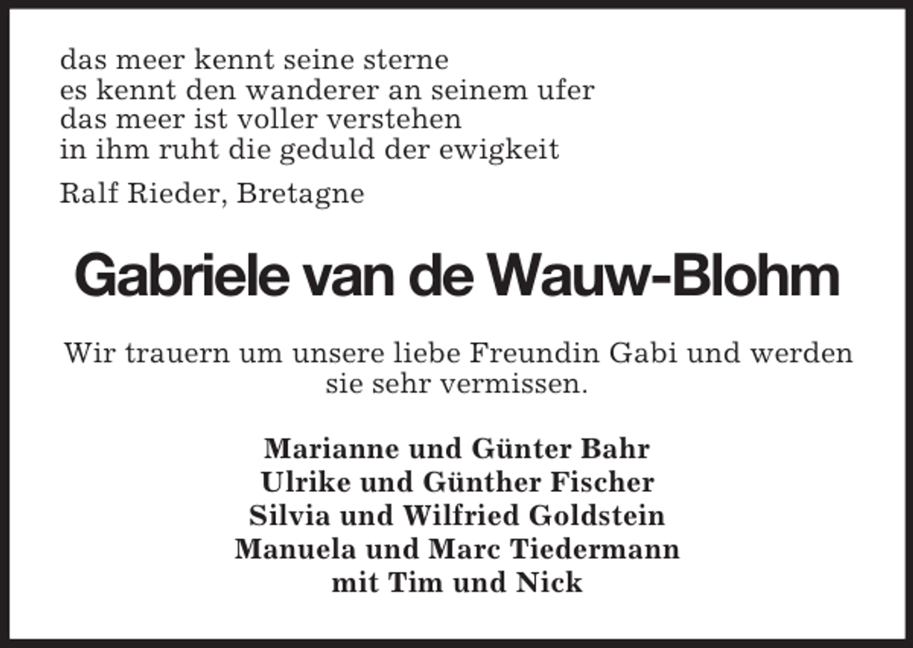 <p>das meer kennt seine sterne<br />es kennt den wanderer an seinem ufer<br />das meer ist voller verstehen<br />in ihm ruht die geduld der ewigkeit<br />Ralf Rieder, Bretagne</p><p>Gabriele van de Wauw-Blohm<br />Wir trauern um unsere liebe Freundin Gabi und werden<br />sie sehr vermissen.<br />Marianne und Günter Bahr<br />Ulrike und Günther Fischer<br />Silvia und Wilfried Goldstein<br />Manuela und Marc Tiedermann<br />mit Tim und Nick</p>