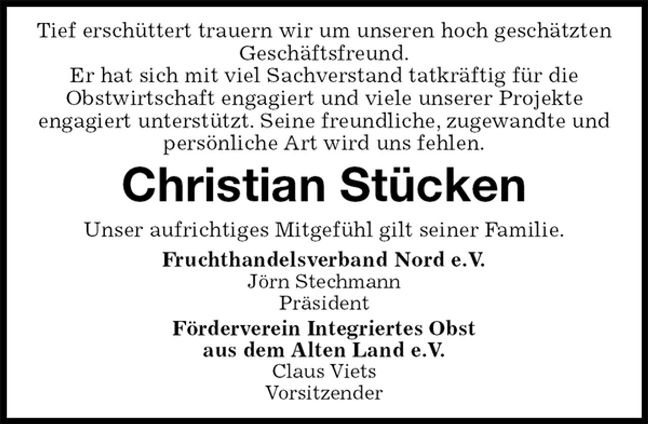 <p>Tief erschüttert trauern wir um unseren hoch geschätzten Geschäftsfreund.<br />Er hat sich mit viel Sachverstand tatkräftig für die<br />Obstwirtschaft engagiert und viele unserer Projekte<br />engagiert unterstützt. Seine freundliche, zugewandte und persönliche Art wird uns fehlen.<br />Christian Stücken<br />Unser aufrichtiges Mitgefühl gilt seiner Familie.<br />Fruchthandelsverband Nord e.V.<br />Jörn Stechmann<br />Präsident<br />Förderverein Integriertes Obst<br />aus dem Alten Land e.V.<br />Claus Viets<br />Vorsitzender</p>