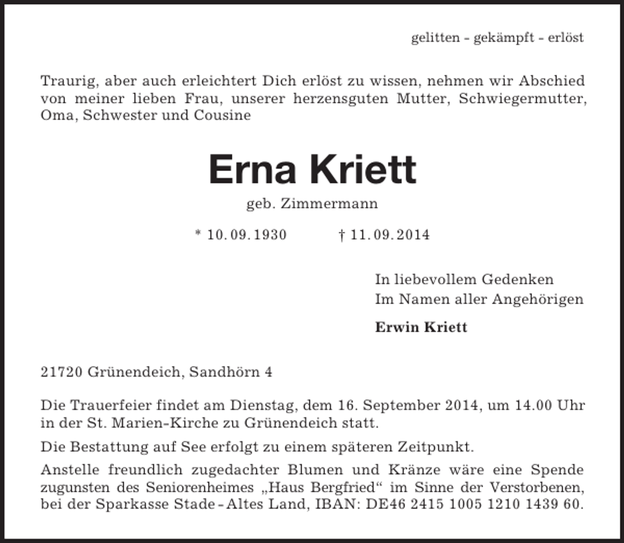 <p>gelitten - gekämpft - erlöst<br />Traurig, aber auch erleichtert Dich erlöst zu wissen, nehmen wir Abschied von meiner lieben Frau, unserer herzensguten Mutter, Schwiegermutter, Oma, Schwester und Cousine<br />Erna Kriett<br />geb. Zimmermann<br />* 10. 09. 1930 † 11. 09. 2014<br />In liebevollem Gedenken<br />Im Namen aller Angehörigen<br />Erwin Kriett<br />21720 Grünendeich, Sandhörn 4</p><p>Die Trauerfeier findet am Dienstag, dem 16. September 2014, um 14.00 Uhr in der St. Marien-Kirche zu Grünendeich statt.<br />Die Bestattung auf See erfolgt zu einem späteren Zeitpunkt.<br />Anstelle freundlich zugedachter Blumen und Kränze wäre eine Spende<br />zugunsten des Seniorenheimes „Haus Bergfried“ im Sinne der Verstorbenen,<br />bei der Sparkasse Stade - Altes Land, IBAN: DE46 2415 1005 1210 1439 60.</p>