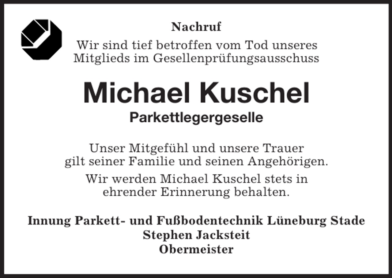 <p>Nachruf<br />Wir sind tief betroffen vom Tod unseres<br />Mitglieds im Gesellenprüfungsausschuss<br />Michael Kuschel<br />Parkettlegergeselle<br />Unser Mitgefühl und unsere Trauer<br />gilt seiner Familie und seinen Angehörigen.<br />Wir werden Michael Kuschel stets in<br />ehrender Erinnerung behalten.<br />Innung Parkett- und Fußbodentechnik Lüneburg Stade<br />Stephen Jacksteit<br />Obermeister</p>