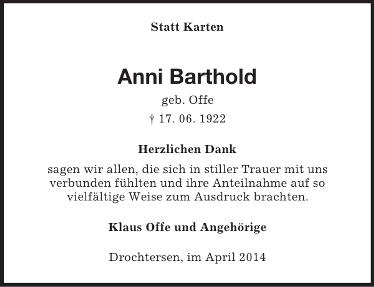 <p>Statt Karten<br />Anni Barthold<br />geb. Offe<br />† 17. 06. 1922<br />Herzlichen Dank<br />sagen wir allen, die sich in stiller Trauer mit uns<br />verbunden fühlten und ihre Anteilnahme auf so<br />vielfältige Weise zum Ausdruck brachten.<br />Klaus Offe und Angehörige<br />Drochtersen, im April 2014</p>