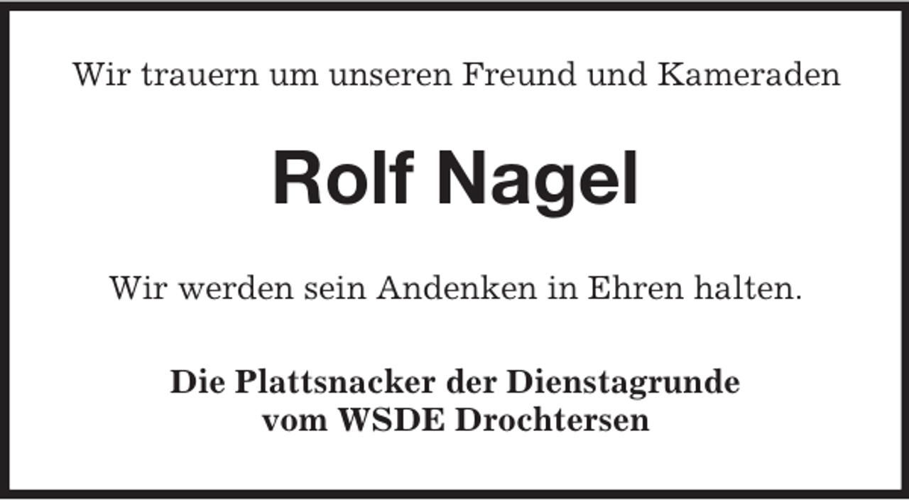 <p>Wir trauern um unseren Freund und Kameraden</p><p>Rolf Nagel<br />Wir werden sein Andenken in Ehren halten.<br />Die Plattsnacker der Dienstagrunde<br />vom WSDE Drochtersen</p>