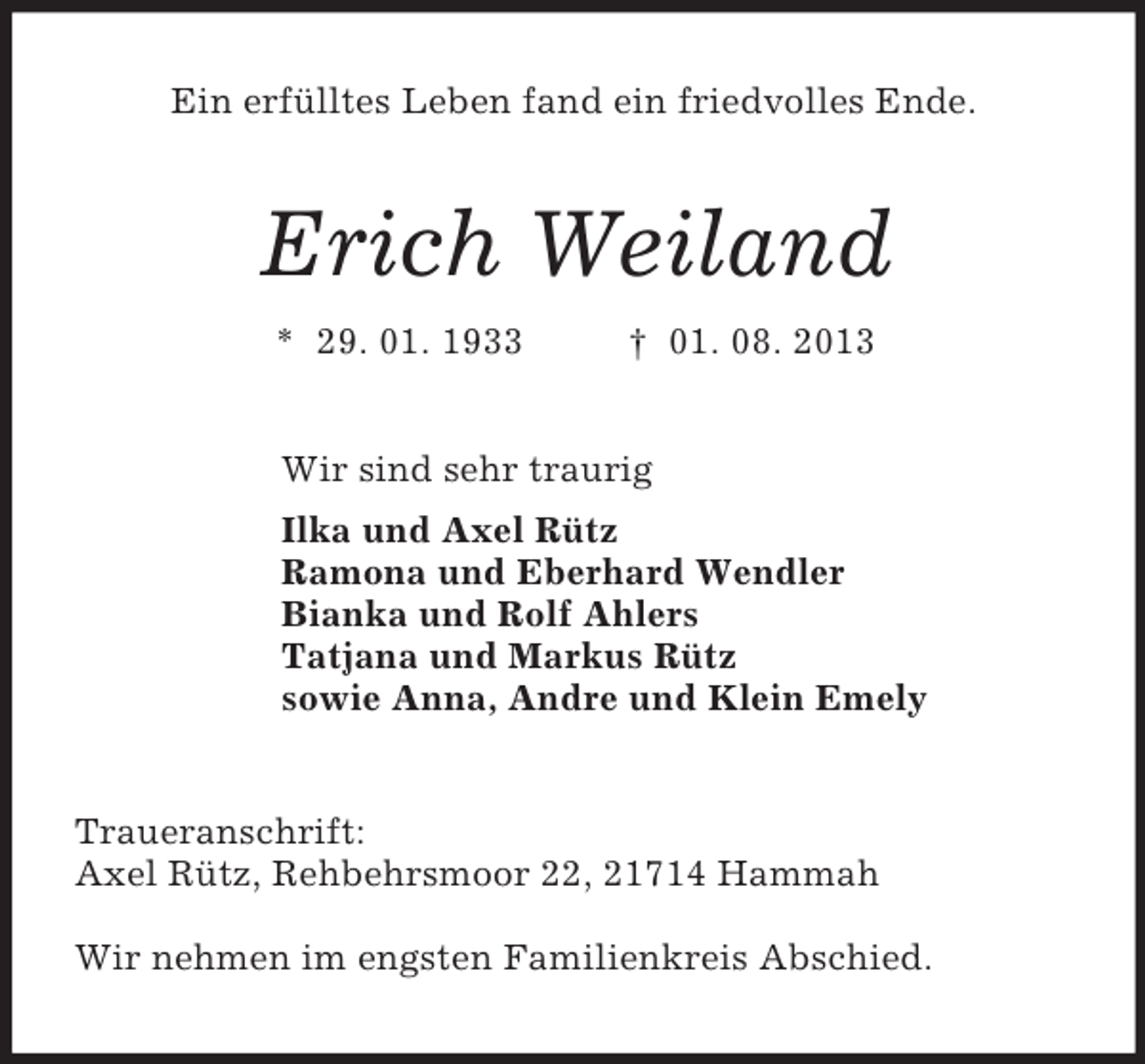 <p>Ein erfülltes Leben fand ein friedvolles Ende.</p><p>Erich Weiland<br />* 29. 01. 1933</p><p>† 01. 08. 2013</p><p>Wir sind sehr traurig<br />Ilka und Axel Rütz<br />Ramona und Eberhard Wendler<br />Bianka und Rolf Ahlers<br />Tatjana und Markus Rütz<br />sowie Anna, Andre und Klein Emely</p><p>Traueranschrift:<br />Axel Rütz, Rehbehrsmoor 22, 21714 Hammah<br />Wir nehmen im engsten Familienkreis Abschied.</p>