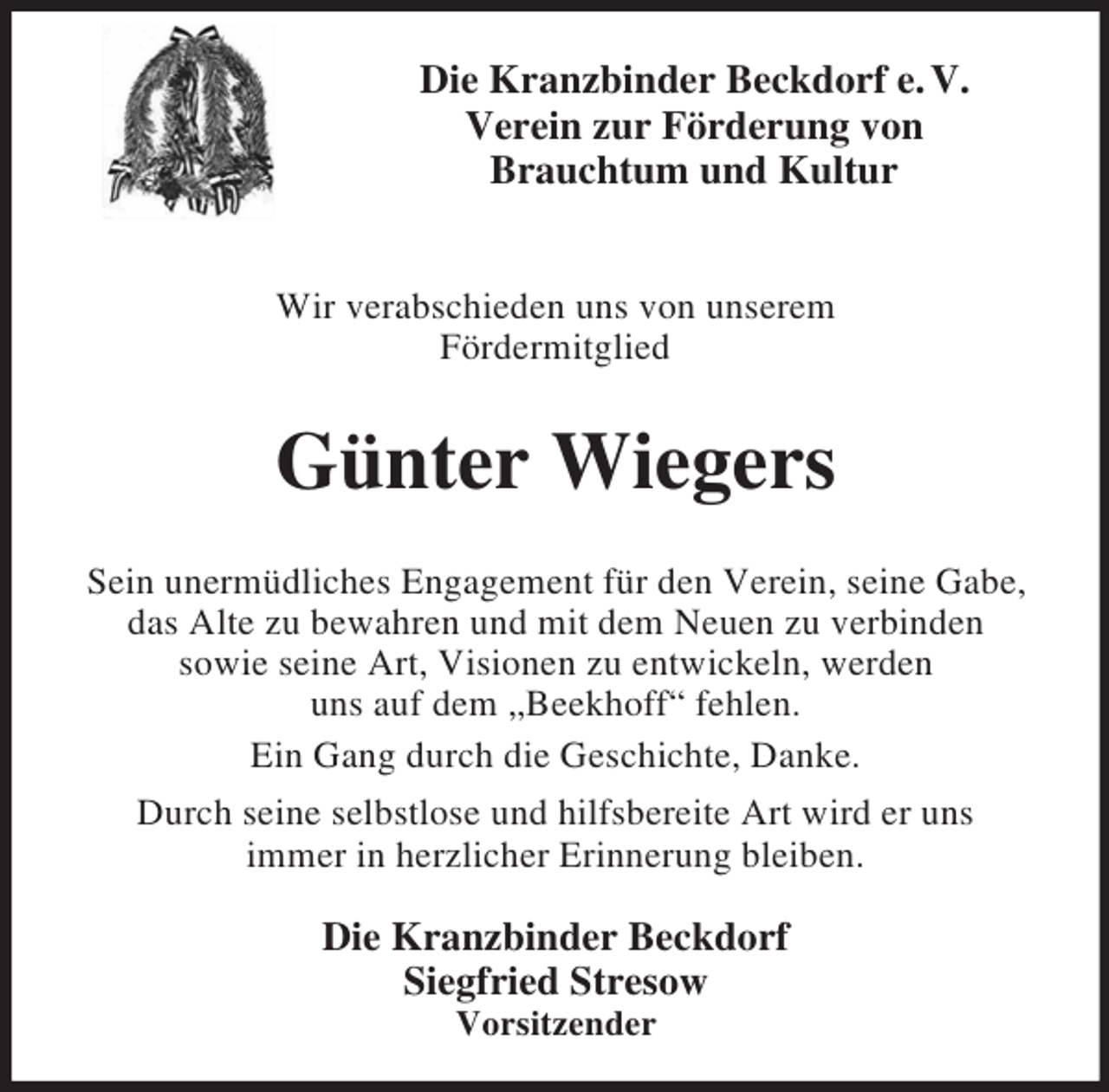 <p>Die Kranzbinder Beckdorf e. V.<br />Verein zur Förderung von<br />Brauchtum und Kultur</p><p>Wir verabschieden uns von unserem<br />Fördermitglied<br />Günter Wiegers<br />Sein unermüdliches Engagement für den Verein, seine Gabe,<br />das Alte zu bewahren und mit dem Neuen zu verbinden<br />sowie seine Art, Visionen zu entwickeln, werden<br />uns auf dem „Beekhoff“ fehlen.<br />Ein Gang durch die Geschichte, Danke.<br />Durch seine selbstlose und hilfsbereite Art wird er uns<br />immer in herzlicher Erinnerung bleiben.<br />Die Kranzbinder Beckdorf<br />Siegfried Stresow<br />Vorsitzender</p>
