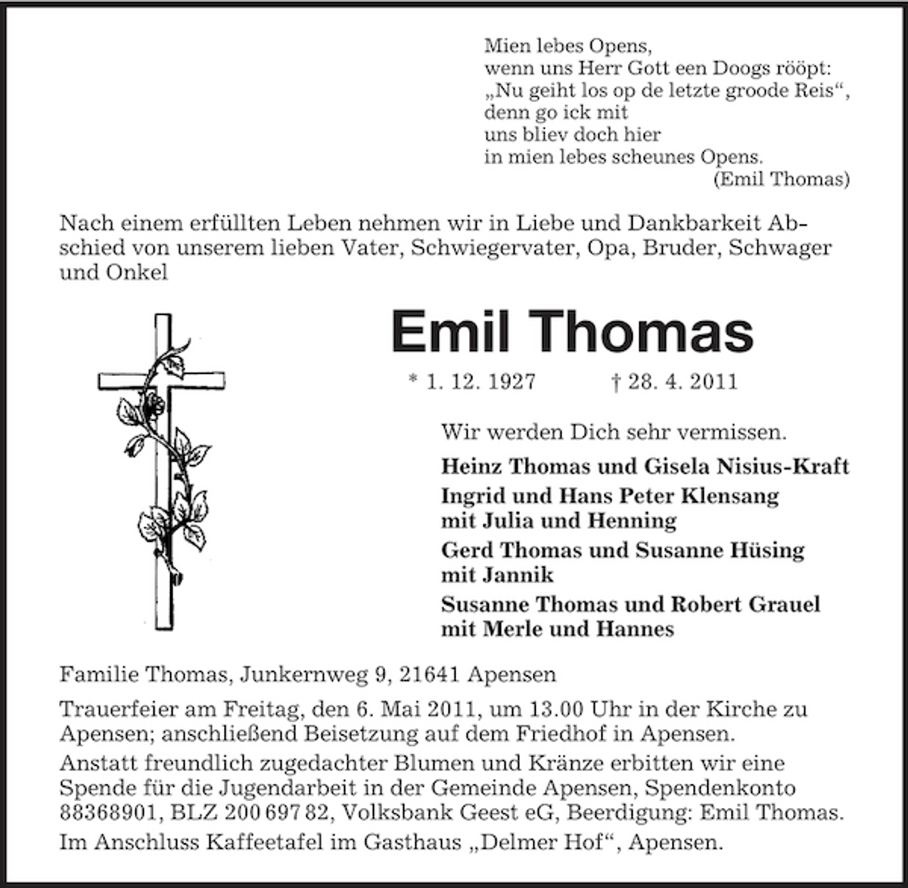 <p>Mien lebes Opens, wenn uns Herr Gott een Doogs rööpt: „Nu geiht los op de letzte groode Reis“, denn go ick mit uns bliev doch hier in mien lebes scheunes Opens. (Emil Thomas)</p><p>Nach einem erfüllten Leben nehmen wir in Liebe und Dankbarkeit Abschied von unserem lieben Vater, Schwiegervater, Opa, Bruder, Schwager und Onkel</p><p>Emil Thomas<br />* 1. 12. 1927 † 28. 4. 2011 Wir werden Dich sehr vermissen. Heinz Thomas und Gisela Nisius-Kraft Ingrid und Hans Peter Klensang mit Julia und Henning Gerd Thomas und Susanne Hüsing mit Jannik Susanne Thomas und Robert Grauel mit Merle und Hannes Familie Thomas, Junkernweg 9, 21641 Apensen Trauerfeier am Freitag, den 6. Mai 2011, um 13.00 Uhr in der Kirche zu Apensen; anschließend Beisetzung auf dem Friedhof in Apensen. Anstatt freundlich zugedachter Blumen und Kränze erbitten wir eine Spende für die Jugendarbeit in der Gemeinde Apensen, Spendenkonto 88368901, BLZ 200 697 82, Volksbank Geest eG, Beerdigung: Emil Thomas. Im Anschluss Kaffeetafel im Gasthaus „Delmer Hof“, Apensen.</p>