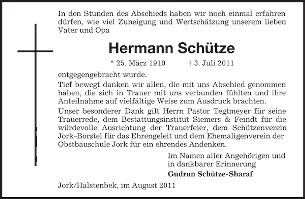 <p>In den Stunden des Abschieds haben wir noch einmal erfahren<br />dürfen, wie viel Zuneigung und Wertschätzung unserem lieben<br />Vater und Opa</p><p>Hermann Schütze<br />* 25. März 1910</p><p>† 3. Juli 2011</p><p>entgegengebracht wurde.<br />Tief bewegt danken wir allen, die mit uns Abschied genommen<br />haben, die sich in Trauer mit uns verbunden fühlten und ihre<br />Anteilnahme auf vielfältige Weise zum Ausdruck brachten.<br />Unser besonderer Dank gilt Herrn Pastor Tegtmeyer für seine<br />Trauerrede, dem Bestattungsinstitut Siemers &amp; Feindt für die<br />würdevolle Ausrichtung der Trauerfeier, dem Schützenverein<br />Jork-Borstel für das Ehrengeleit und dem Ehemaligenverein der<br />Obstbauschule Jork für ein ehrendes Andenken.<br />Im Namen aller Angehörigen und<br />in dankbarer Erinnerung<br />Gudrun Schütze-Sharaf<br />Jork/Halstenbek, im August 2011</p>