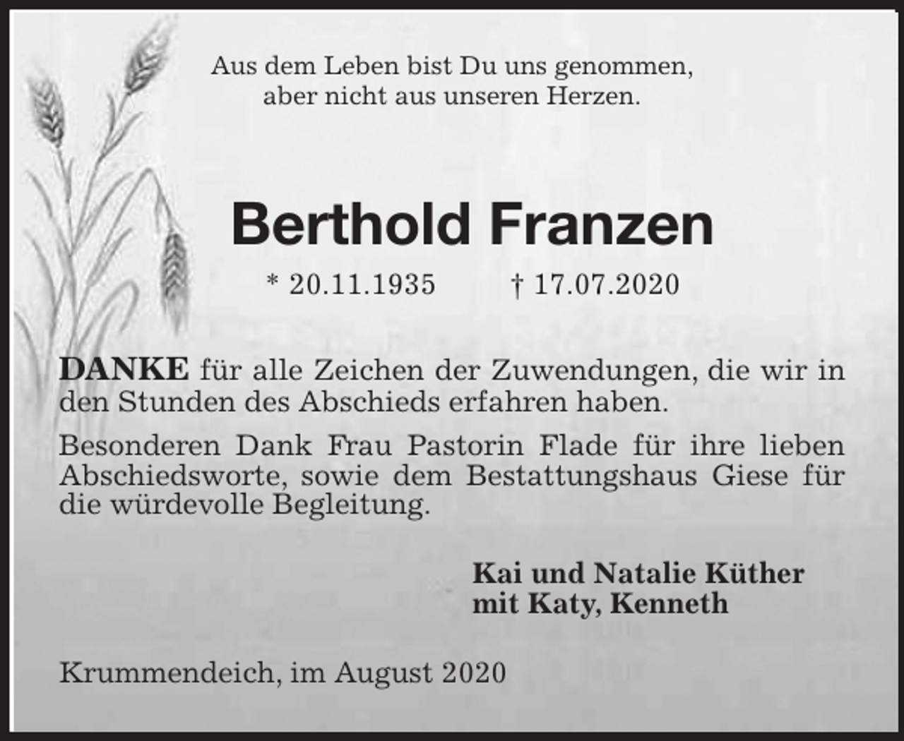 <p>Aus dem Leben bist Du uns genommen,<br />aber nicht aus unseren Herzen.<br />Berthold Franzen<br />* 20.11.1935 † 17.07.2020<br />DANKE für alle Zeichen der Zuwendungen, die wir in den Stunden des Abschieds erfahren haben.<br />Besonderen Dank Frau Pastorin Flade für ihre lieben Abschiedsworte, sowie dem Bestattungshaus Giese für die würdevolle Begleitung.<br />Kai und Natalie Küther<br />mit Katy, Kenneth<br />Krummendeich, im August 2020</p>