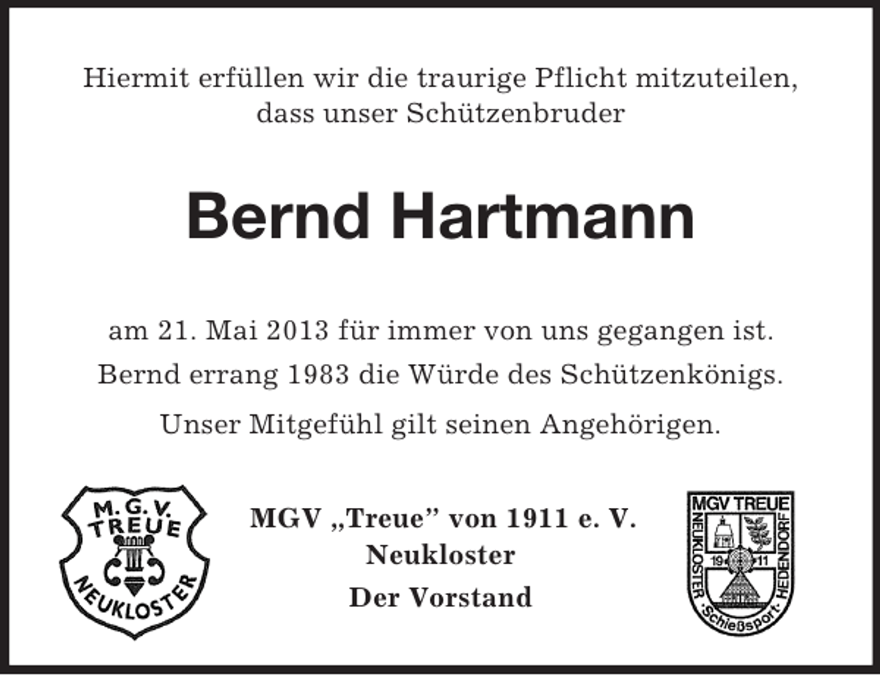 <p>Hiermit erfüllen wir die traurige Pflicht mitzuteilen,<br />dass unser Schützenbruder</p><p>Bernd Hartmann<br />am 21. Mai 2013 für immer von uns gegangen ist.<br />Bernd errang 1983 die Würde des Schützenkönigs.<br />Unser Mitgefühl gilt seinen Angehörigen.<br />MGV „Treue” von 1911 e. V.<br />Neukloster<br />Der Vorstand</p>