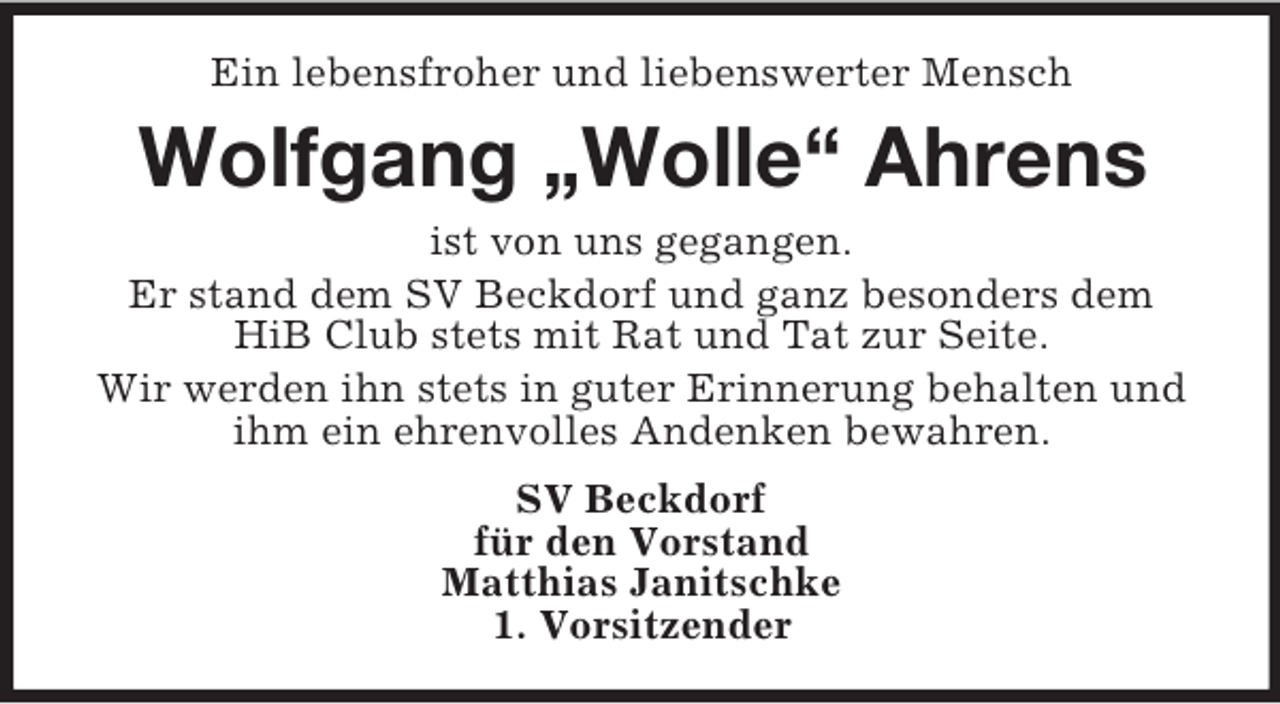 <p>Ein lebensfroher und liebenswerter Mensch</p><p>Wolfgang „Wolle“ Ahrens<br />ist von uns gegangen.<br />Er stand dem SV Beckdorf und ganz besonders dem<br />HiB Club stets mit Rat und Tat zur Seite.<br />Wir werden ihn stets in guter Erinnerung behalten und<br />ihm ein ehrenvolles Andenken bewahren.<br />SV Beckdorf<br />für den Vorstand<br />Matthias Janitschke<br />1. Vorsitzender</p>