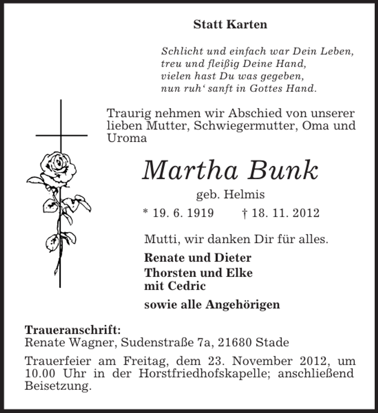 <p>Statt Karten<br />Schlicht und einfach war Dein Leben,<br />treu und fleißig Deine Hand,<br />vielen hast Du was gegeben,<br />nun ruh‘ sanft in Gottes Hand.<br />Traurig nehmen wir Abschied von unserer lieben Mutter, Schwiegermutter, Oma und Uroma<br />Martha Bunk<br />geb. Helmis<br />* 19. 6. 1919 † 18. 11. 2012<br />Mutti, wir danken Dir für alles.<br />Renate und Dieter<br />Thorsten und Elke<br />mit Cedric<br />sowie alle Angehörigen<br />Traueranschrift:<br />Renate Wagner, Sudenstraße 7a, 21680 Stade<br />Trauerfeier am Freitag, dem 23. November 2012, um 10.00 Uhr in der Horstfriedhofskapelle; anschließend Beisetzung.</p>