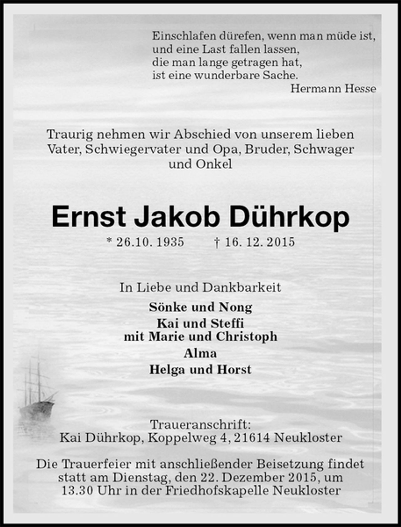 <p>Einschlafen dürefen, wenn man müde ist,<br />und eine Last fallen lassen,<br />die man lange getragen hat,<br />ist eine wunderbare Sache.<br />Hermann Hesse<br />Traurig nehmen wir Abschied von unserem lieben<br />Vater, Schwiegervater und Opa, Bruder, Schwager<br />und Onkel<br />Ernst Jakob Dührkop<br />* 26.10. 1935 † 16. 12. 2015<br />In Liebe und Dankbarkeit<br />Sönke und Nong<br />Kai und Steffi<br />mit Marie und Christoph<br />Alma<br />Helga und Horst<br />Traueranschrift:<br />Kai Dührkop, Koppelweg 4, 21614 Neukloster<br />Die Trauerfeier mit anschließender Beisetzung findet statt am Dienstag, den 22. Dezember 2015, um<br />13.30 Uhr in der Friedhofskapelle Neukloster</p>