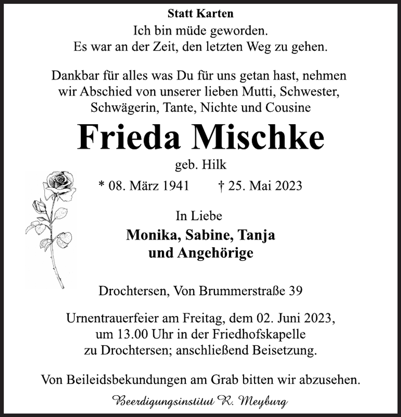 <p>Statt Karten<br />Ich bin müde geworden.<br />Es war an der Zeit, den letzten Weg zu gehen.<br />Dankbar für alles was Du für uns getan hast, nehmen<br />wir Abschied von unserer lieben Mutti, Schwester,<br />Schwägerin, Tante, Nichte und Cousine<br />Frieda Mischke<br />geb. Hilk<br />* 08. März 1941 † 25. Mai 2023<br />In Liebe<br />Monika, Sabine, Tanja<br />und Angehörige<br />Drochtersen, Von Brummerstraße 39<br />Urnentrauerfeier am Freitag, dem 02. Juni 2023,<br />um 13.00 Uhr in der Friedhofskapelle<br />zu Drochtersen; anschließend Beisetzung.<br />Von Beileidsbekundungen am Grab bitten wir abzusehen.</p>