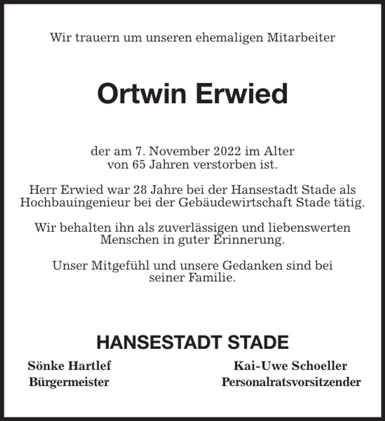 <p>Wir trauern um unseren ehemaligen Mitarbeiter<br />Ortwin Erwied<br />der am 7. November 2022 im Alter<br />von 65 Jahren verstorben ist.</p><p>Herr Erwied war 28 Jahre bei der Hansestadt Stade als<br />Hochbauingenieur bei der Gebäudewirtschaft Stade tätig.</p><p>Wir behalten ihn als zuverlässigen und liebenswerten<br />Menschen in guter Erinnerung.</p><p>Unser Mitgefühl und unsere Gedanken sind bei<br />seiner Familie.</p><p>HANSESTADT STADE<br />Sönke Hartlef Kai-Uwe Schoeller<br />Bürgermeister Personalratsvorsitzender</p>