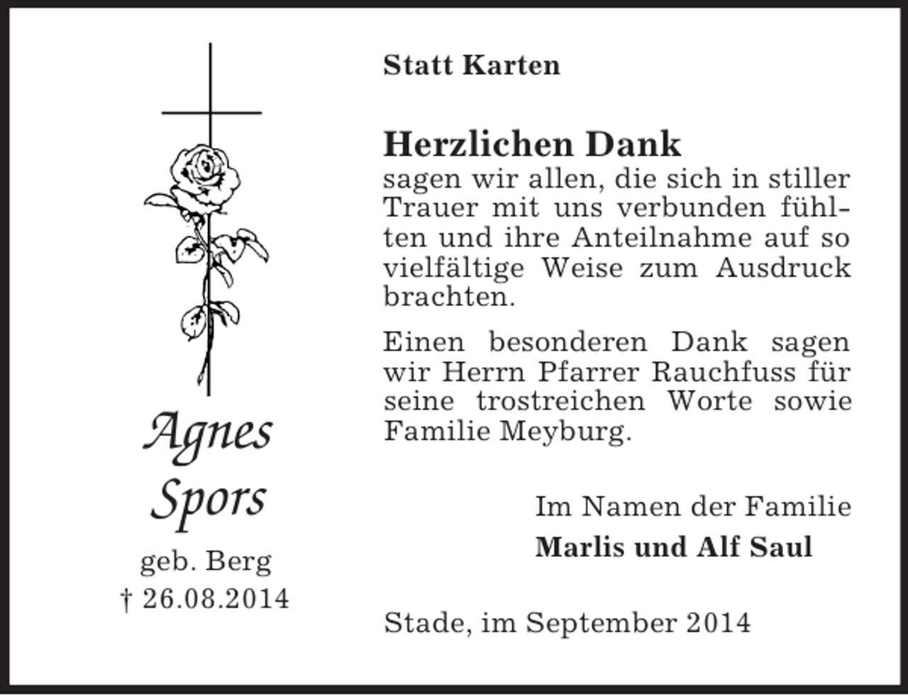 <p>Agnes<br />Spors<br />geb. Berg<br />† 26.08.2014<br />Statt Karten<br />Herzlichen Dank<br />sagen wir allen, die sich in stiller Trauer mit uns verbunden fühlten und ihre Anteilnahme auf so vielfältige Weise zum Ausdruck brachten.<br />Einen besonderen Dank sagen wir Herrn Pfarrer Rauchfuss für seine trostreichen Worte sowie Familie Meyburg.<br />Im Namen der Familie<br />Marlis und Alf Saul<br />Stade, im September 2014</p>