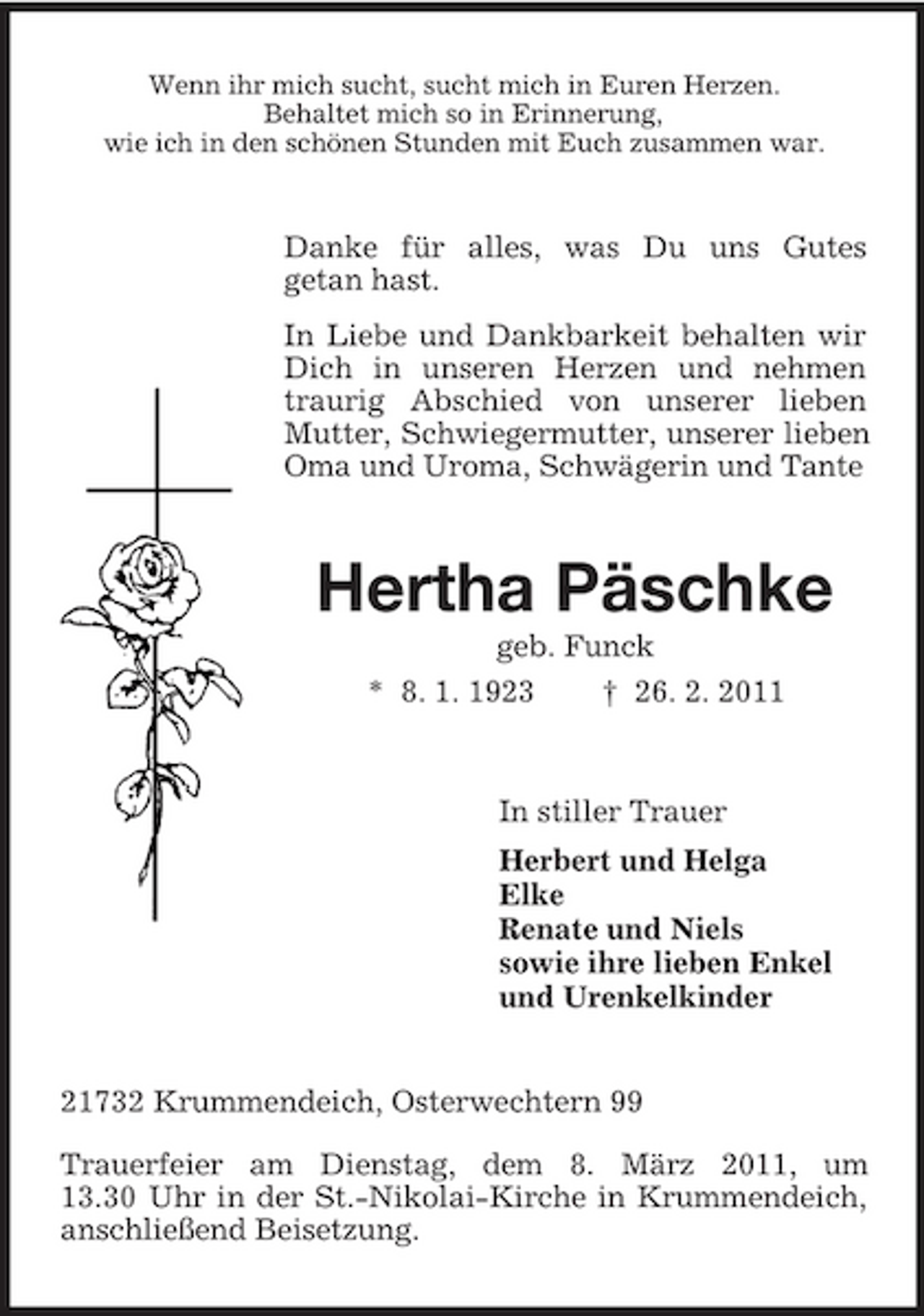 <p>Wenn ihr mich sucht, sucht mich in Euren Herzen. Behaltet mich so in Erinnerung, wie ich in den schönen Stunden mit Euch zusammen war.</p><p>Danke für alles, was Du uns Gutes getan hast. In Liebe und Dankbarkeit behalten wir Dich in unseren Herzen und nehmen traurig Abschied von unserer lieben Mutter, Schwiegermutter, unserer lieben Oma und Uroma, Schwägerin und Tante</p><p>Hertha Päschke<br />geb. Funck * 8. 1. 1923 † 26. 2. 2011</p><p>In stiller Trauer Herbert und Helga Elke Renate und Niels sowie ihre lieben Enkel und Urenkelkinder</p><p>21732 Krummendeich, Osterwechtern 99 Trauerfeier am Dienstag, dem 8. März 2011, um 13.30 Uhr in der St.-Nikolai-Kirche in Krummendeich, anschließend Beisetzung.</p>