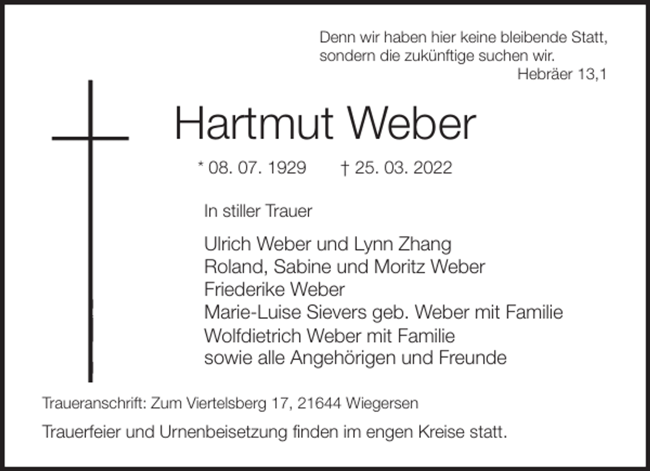 <p>Denn wir haben hier keine bleibende Statt,<br />sondern die zukünftige suchen wir.<br />Hebräer 13,1<br />Hartmut Weber<br />* 08. 07. 1929 † 25. 03. 2022<br />In stiller Trauer<br />Ulrich Weber und Lynn Zhang<br />Roland, Sabine und Moritz Weber<br />Friederike Weber<br />Marie-Luise Sievers geb. Weber mit Familie<br />Wolfdietrich Weber mit Familie<br />sowie alle Angehörigen und Freunde<br />Traueranschrift: Zum Viertelsberg 17, 21644 Wiegersen<br />Trauerfeier und Urnenbeisetzung finden im engen Kreise statt.</p>