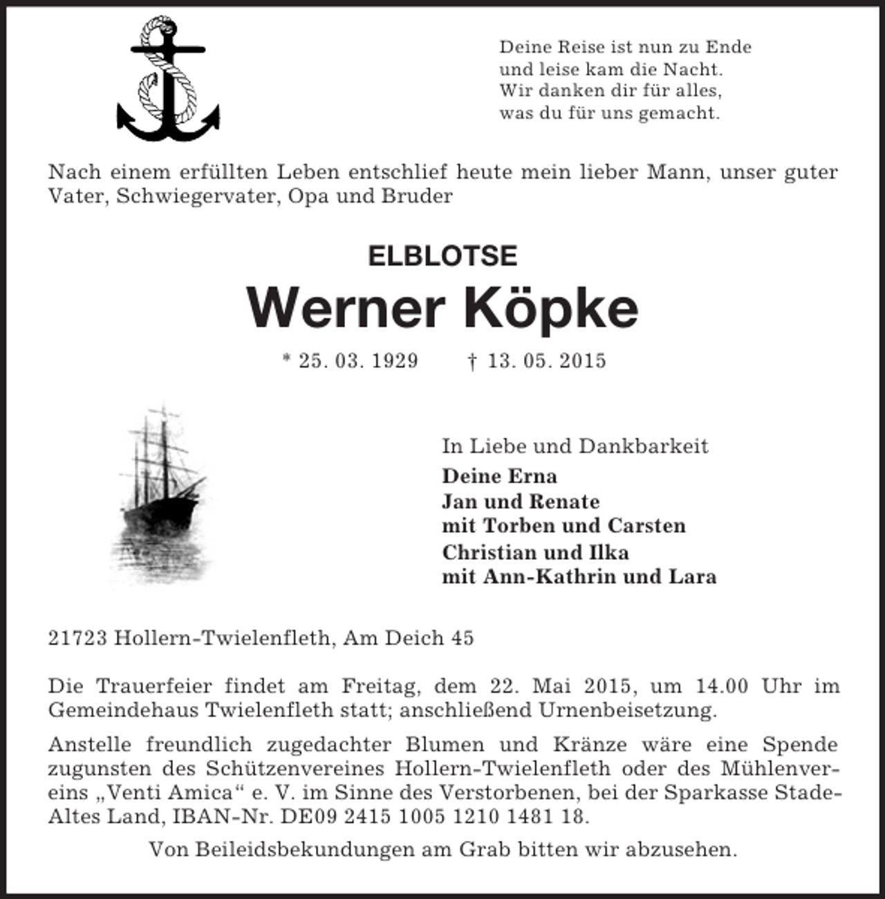 <p>Deine Reise ist nun zu Ende<br />und leise kam die Nacht.<br />Wir danken dir für alles,<br />was du für uns gemacht.<br />Nach einem erfüllten Leben entschlief heute mein lieber Mann, unser guter Vater, Schwiegervater, Opa und Bruder<br />ELBLOTSE<br />Werner Köpke<br />* 25. 03. 1929 † 13. 05. 2015<br />In Liebe und Dankbarkeit<br />Deine Erna<br />Jan und Renate<br />mit Torben und Carsten<br />Christian und Ilka<br />mit Ann-Kathrin und Lara<br />21723 Hollern-Twielenfleth, Am Deich 45</p>
<p>Die Trauerfeier findet am Freitag, dem 22. Mai 2015, um 14.00 Uhr im<br />Gemeindehaus Twielenfleth statt; anschließend Urnenbeisetzung.<br />Anstelle freundlich zugedachter Blumen und Kränze wäre eine Spende<br />zugunsten des Schützenvereines Hollern-Twielenfleth oder des Mühlenvereins „Venti Amica“ e. V. im Sinne des Verstorbenen, bei der Sparkasse Stade-Altes Land, IBAN-Nr. DE09 2415 1005 1210 1481 18.<br />Von Beileidsbekundungen am Grab bitten wir abzusehen.</p>