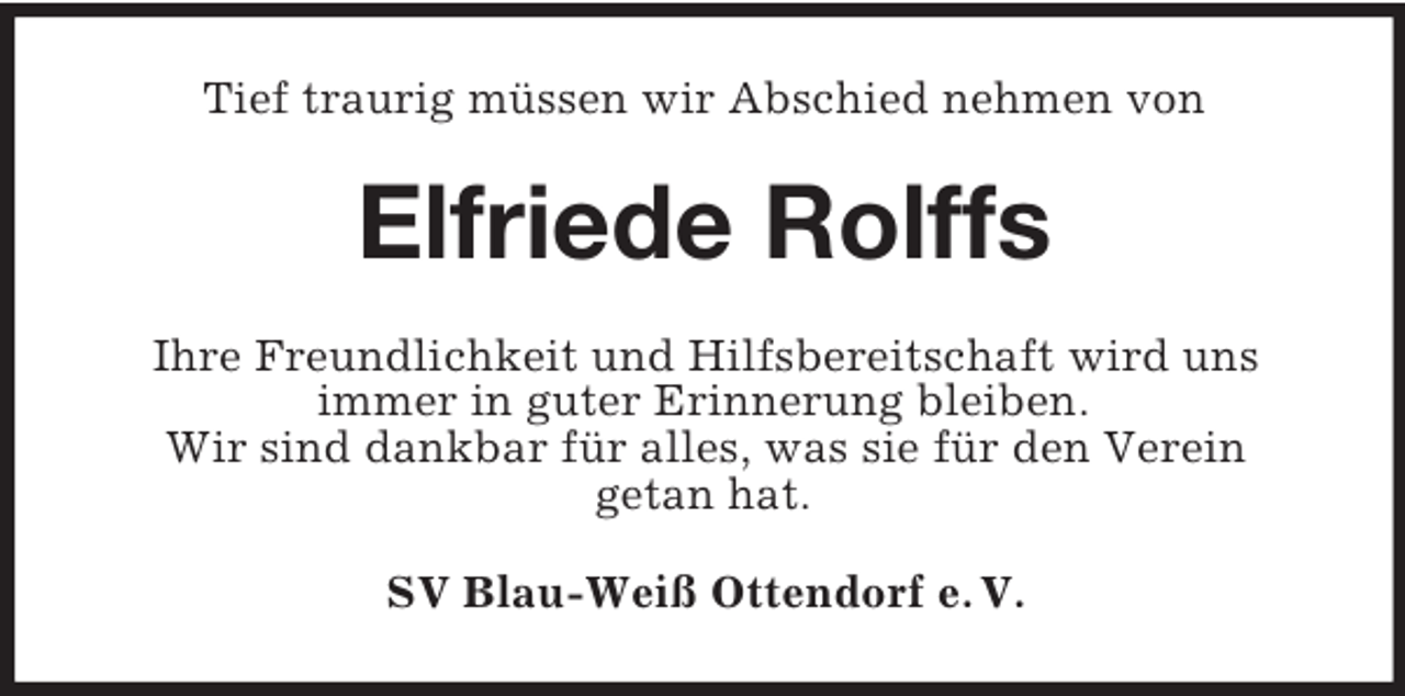 <p>Tief traurig müssen wir Abschied nehmen von</p><p>Elfriede Rolffs<br />Ihre Freundlichkeit und Hilfsbereitschaft wird uns<br />immer in guter Erinnerung bleiben.<br />Wir sind dankbar für alles, was sie für den Verein<br />getan hat.<br />SV Blau-Weiß Ottendorf e. V.</p>