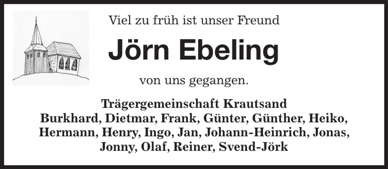 <p>Viel zu früh ist unser Freund<br />Jörn Ebeling<br />von uns gegangen.<br />Trägergemeinschaft Krautsand<br />Burkhard, Dietmar, Frank, Günter, Günther, Heiko,<br />Hermann, Henry, Ingo, Jan, Johann-Heinrich, Jonas, Jonny, Olaf, Reiner, Svend-Jörk</p>