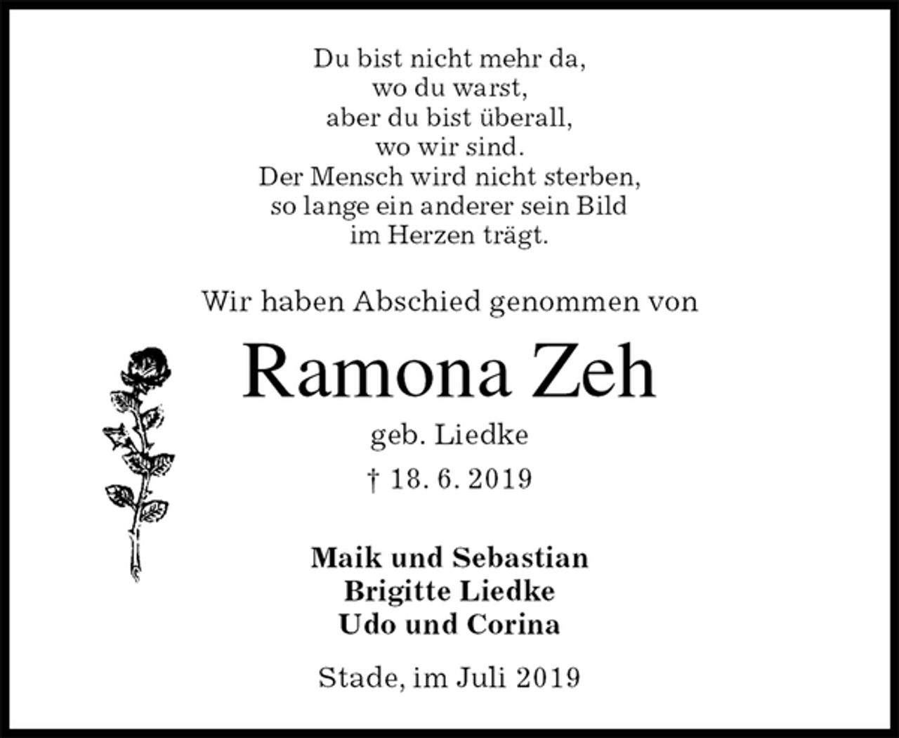 <p>Du bist nicht mehr da,<br />wo du warst,<br />aber du bist überall,<br />wo wir sind.<br />Der Mensch wird nicht sterben,<br />so lange ein anderer sein Bild<br />im Herzen trägt.<br />Wir haben Abschied genommen von</p>
<p>Ramona Zeh<br />geb. Liedke<br />† 18. 6. 2019</p>
<p>Maik und Sebastian<br />Brigitte Liedke<br />Udo und Corina<br />Stade, im Juli 2019</p>