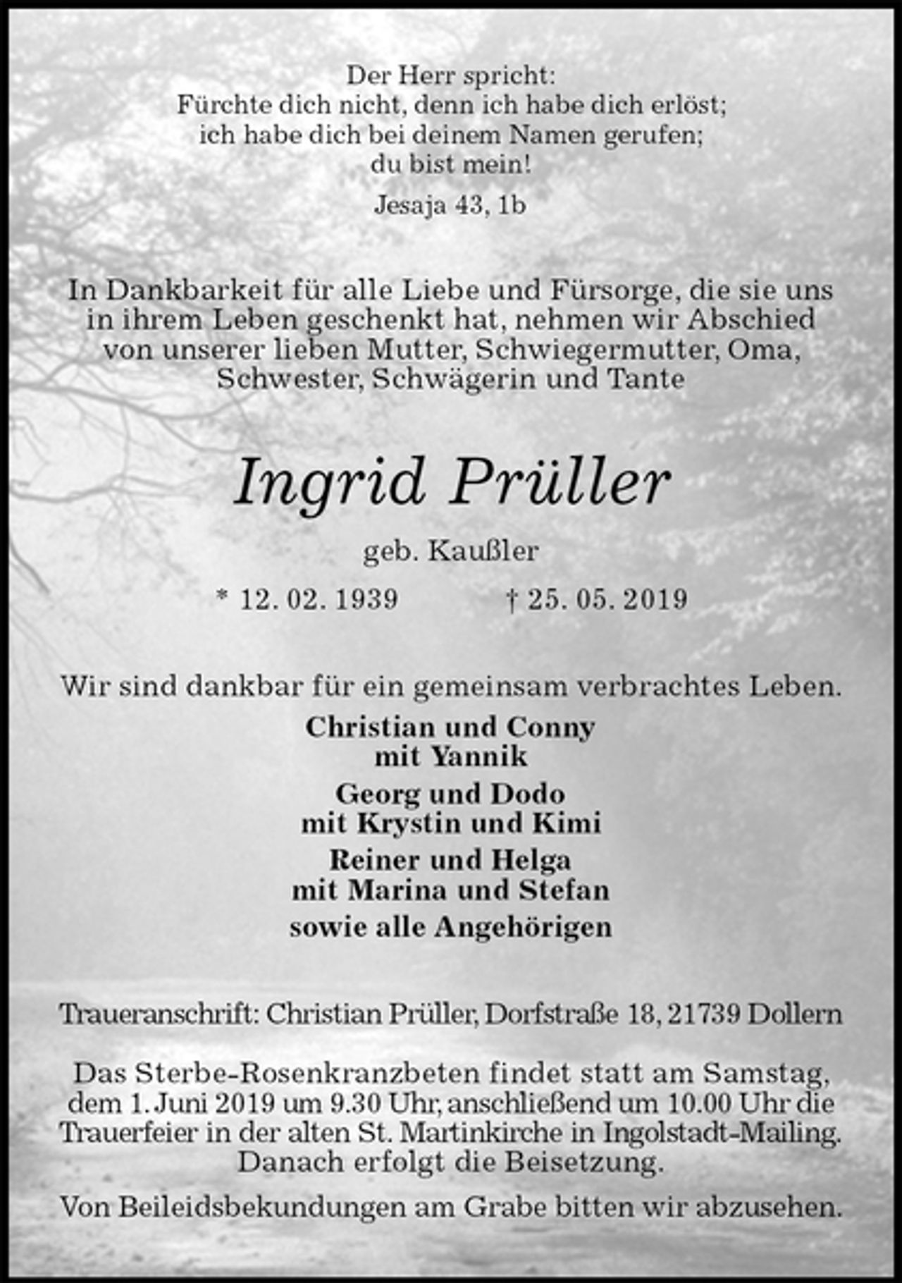 <p>Der Herr spricht:<br />Fürchte dich nicht, denn ich habe dich erlöst;<br />ich habe dich bei deinem Namen gerufen;<br />du bist mein!<br />Jesaja 43, 1b<br />In Dankbarkeit für alle Liebe und Fürsorge, die sie uns in ihrem Leben geschenkt hat, nehmen wir Abschied von unserer lieben Mutter, Schwiegermutter, Oma, Schwester, Schwägerin und Tante<br />Ingrid Prüller<br />geb. Kaußler<br />* 12. 02. 1939 † 25. 05. 2019<br />Wir sind dankbar für ein gemeinsam verbrachtes Leben.<br />Christian und Conny<br />mit Yannik<br />Georg und Dodo<br />mit Krystin und Kimi<br />Reiner und Helga<br />mit Marina und Stefan<br />sowie alle Angehörigen<br />Traueranschrift: Christian Prüller, Dorfstraße 18, 21739 Dollern</p><p>Das Sterbe-Rosenkranzbeten findet statt am Samstag, dem 1. Juni 2019 um 9.30 Uhr, anschließend um 10.00 Uhr die Trauerfeier in der alten St. Martinkirche in Ingolstadt-Mailing.<br />Danach erfolgt die Beisetzung.<br />Von Beileidsbekundungen am Grabe bitten wir abzusehen.</p>