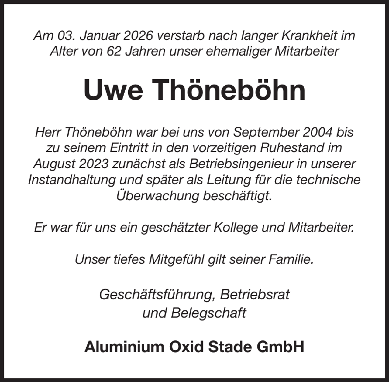 <p>Am 03. Januar 2026 verstarb nach langer Krankheit im Alter von 62 Jahren unser ehemaliger Mitarbeiter<br />Uwe Thöneböhn<br />Herr Thöneböhn war bei uns von September 2004 bis<br />zu seinem Eintritt in den vorzeitigen Ruhestand im<br />August 2023 zunächst als Betriebsingenieur in unserer Instandhaltung und später als Leitung für die technische Überwachung beschäftigt.</p><p>Er war für uns ein geschätzter Kollege und Mitarbeiter.</p><p>Unser tiefes Mitgefühl gilt seiner Familie.<br />Geschäftsführung, Betriebsrat<br />und Belegschaft<br />Aluminium Oxid Stade GmbH</p>