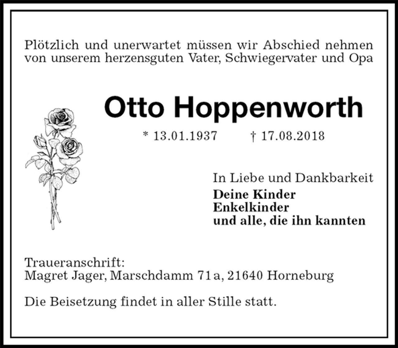 <p>Plötzlich und unerwartet müssen wir Abschied nehmen<br />von unserem herzensguten Vater, Schwiegervater und Opa<br />Otto Hoppenworth<br />* 13.01.1937 † 17.08.2018<br />In Liebe und Dankbarkeit<br />Deine Kinder<br />Enkelkinder<br />und alle, die ihn kannten<br />Traueranschrift:<br />Magret Jager, Marschdamm 71 a, 21640 Horneburg</p><p>Die Beisetzung findet in aller Stille statt.</p>