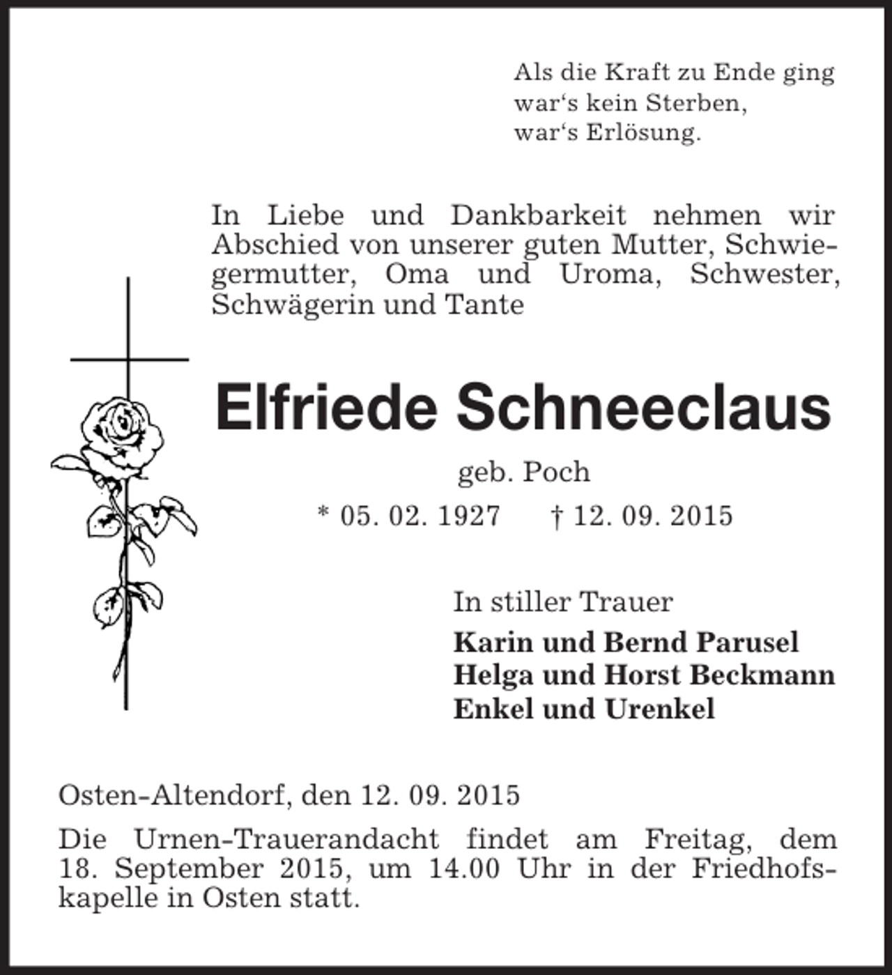 <p>Als die Kraft zu Ende ging<br />war‘s kein Sterben,<br />war‘s Erlösung.<br />In Liebe und Dankbarkeit nehmen wir<br />Abschied von unserer guten Mutter, Schwiegermutter, Oma und Uroma, Schwester, Schwägerin und Tante<br />Elfriede Schneeclaus<br />geb. Poch<br />* 05. 02. 1927 † 12. 09. 2015<br />In stiller Trauer<br />Karin und Bernd Parusel<br />Helga und Horst Beckmann<br />Enkel und Urenkel<br />Osten-Altendorf, den 12. 09. 2015<br />Die Urnen-Trauerandacht findet am Freitag, dem<br />18. September 2015, um 14.00 Uhr in der Friedhofskapelle in Osten statt.</p>