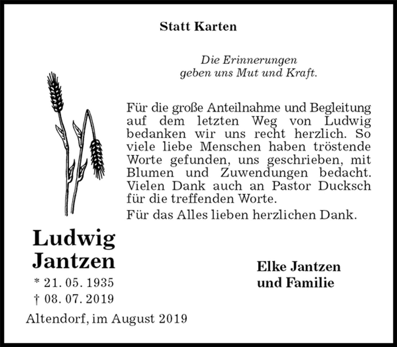 <p>Statt Karten<br />Die Erinnerungen<br />geben uns Mut und Kraft.<br />Für die große Anteilnahme und Begleitung<br />auf dem letzten Weg von Ludwig<br />bedanken wir uns recht herzlich. So viele liebe Menschen haben tröstende Worte gefunden, uns geschrieben, mit Blumen und Zuwendungen bedacht. Vielen Dank auch an Pastor Ducksch für die treffenden Worte.<br />Für das Alles lieben herzlichen Dank.<br />Elke Jantzen<br />und Familie<br />Altendorf, im August 2019<br />Ludwig Jantzen<br />* 21. 05. 1935<br />† 08. 07. 2019</p>