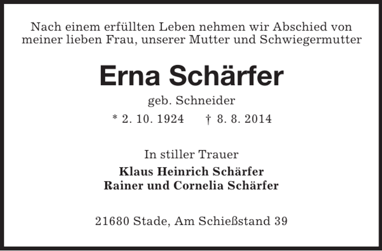 <p>Nach einem erfüllten Leben nehmen wir Abschied von<br />meiner lieben Frau, unserer Mutter und Schwiegermutter<br />Erna Schärfer<br />geb. Schneider<br />* 2. 10. 1924 † 8. 8. 2014<br />In stiller Trauer<br />Klaus Heinrich Schärfer<br />Rainer und Cornelia Schärfer<br />21680 Stade, Am Schießstand 39</p>