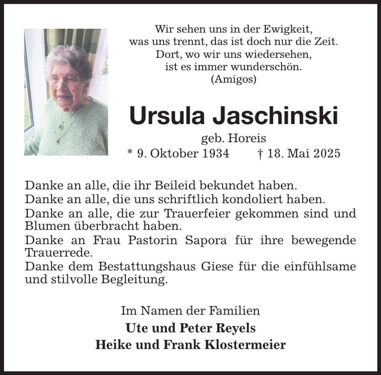 <p>Wir sehen uns in der Ewigkeit,<br />was uns trennt, das ist doch nur die Zeit.<br />Dort, wo wir uns wiedersehen,<br />ist es immer wunderschön.<br />(Amigos)<br />Ursula Jaschinski<br />geb. Horeis<br />* 9. Oktober 1934 † 18. Mai 2025<br />Danke an alle, die ihr Beileid bekundet haben.<br />Danke an alle, die uns schriftlich kondoliert haben.<br />Danke an alle, die zur Trauerfeier gekommen sind und Blumen überbracht haben.<br />Danke an Frau Pastorin Sapora für ihre bewegende Trauerrede.<br />Danke dem Bestattungshaus Giese für die einfühlsame und stilvolle Begleitung.<br />Im Namen der Familien<br />Ute und Peter Reyels<br />Heike und Frank Klostermeier</p>