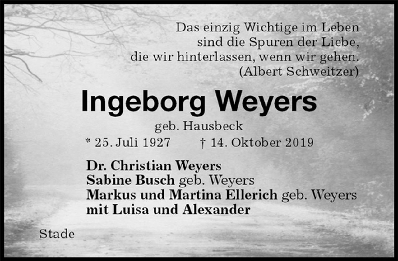 <p>Das einzig Wichtige im Leben<br />sind die Spuren der Liebe,<br />die wir hinterlassen, wenn wir gehen.<br />(Albert Schweitzer)<br />Ingeborg Weyers<br />geb. Hausbeck<br />* 25. Juli 1927 † 14. Oktober 2019<br />Dr. Christian Weyers<br />Sabine Busch geb. Weyers<br />Markus und Martina Ellerich geb. Weyers<br />mit Luisa und Alexander<br />Stade</p>