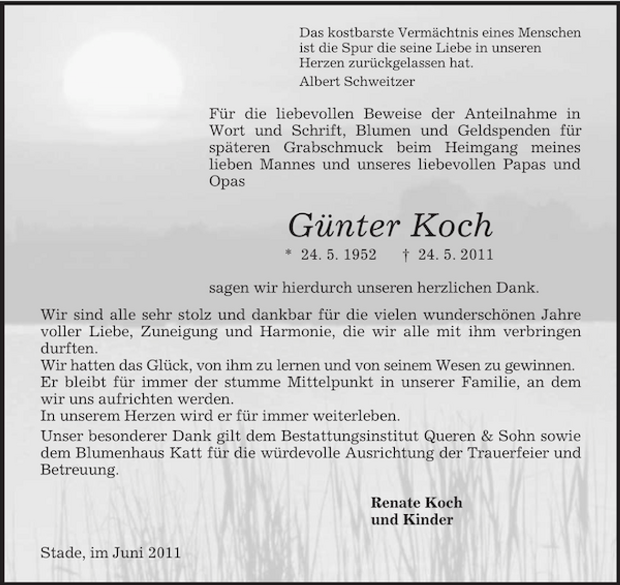 <p>Das kostbarste Vermächtnis eines Menschen ist die Spur die seine Liebe in unseren Herzen zurückgelassen hat. Albert Schweitzer</p><p>Für die liebevollen Beweise der Anteilnahme in Wort und Schrift, Blumen und Geldspenden für späteren Grabschmuck beim Heimgang meines lieben Mannes und unseres liebevollen Papas und Opas</p><p>Günter Koch<br />* 24. 5. 1952 † 24. 5. 2011 sagen wir hierdurch unseren herzlichen Dank. Wir sind alle sehr stolz und dankbar für die vielen wunderschönen Jahre voller Liebe, Zuneigung und Harmonie, die wir alle mit ihm verbringen durften. Wir hatten das Glück, von ihm zu lernen und von seinem Wesen zu gewinnen. Er bleibt für immer der stumme Mittelpunkt in unserer Familie, an dem wir uns aufrichten werden. In unserem Herzen wird er für immer weiterleben. Unser besonderer Dank gilt dem Bestattungsinstitut Queren &amp; Sohn sowie dem Blumenhaus Katt für die würdevolle Ausrichtung der Trauerfeier und Betreuung. Renate Koch und Kinder Stade, im Juni 2011</p>