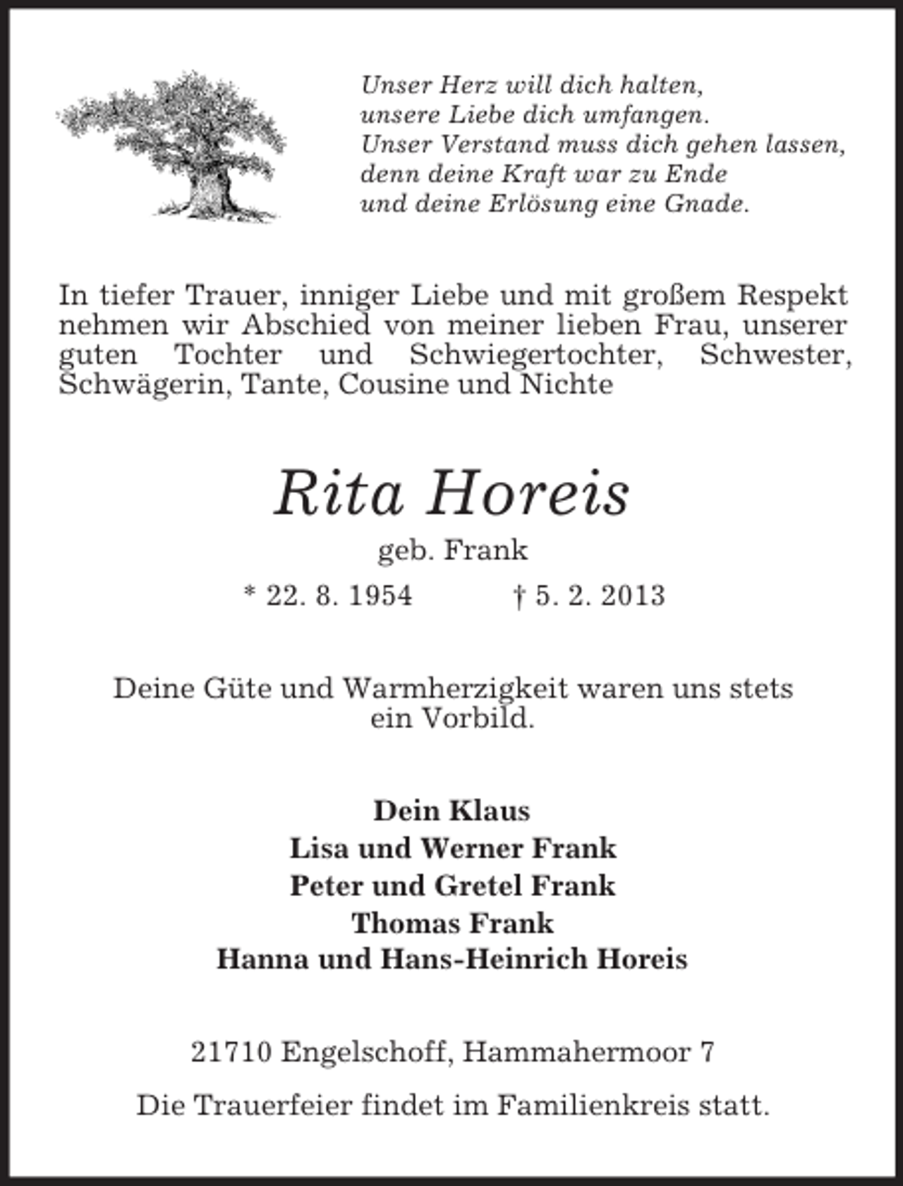<p>Unser Herz will dich halten,<br />unsere Liebe dich umfangen.<br />Unser Verstand muss dich gehen lassen,<br />denn deine Kraft war zu Ende<br />und deine Erlösung eine Gnade.</p>
<p>In tiefer Trauer, inniger Liebe und mit großem Respekt<br />nehmen wir Abschied von meiner lieben Frau, unserer<br />guten Tochter und Schwiegertochter, Schwester,<br />Schwägerin, Tante, Cousine und Nichte</p>
<p>Rita Horeis<br />geb. Frank<br />* 22. 8. 1954<br />† 5. 2. 2013<br />Deine Güte und Warmherzigkeit waren uns stets<br />ein Vorbild.<br />Dein Klaus<br />Lisa und Werner Frank<br />Peter und Gretel Frank<br />Thomas Frank<br />Hanna und Hans-Heinrich Horeis<br />21710 Engelschoff, Hammahermoor 7<br />Die Trauerfeier findet im Familienkreis statt.</p>