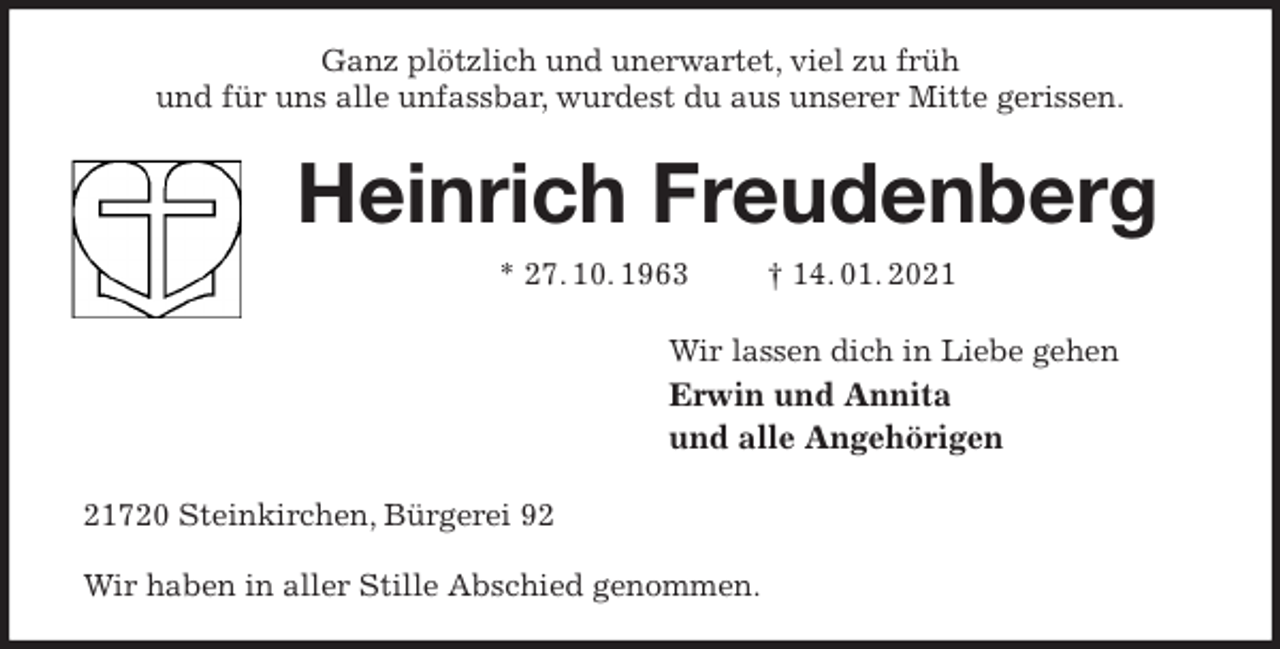 <p>Ganz plötzlich und unerwartet, viel zu früh<br />und für uns alle unfassbar, wurdest du aus unserer Mitte gerissen.<br />Heinrich Freudenberg<br />* 27. 10. 1963 † 14. 01. 2021<br />Wir lassen dich in Liebe gehen<br />Erwin und Annita<br />und alle Angehörigen<br />21720 Steinkirchen, Bürgerei 92</p>
<p>Wir haben in aller Stille Abschied genommen.</p>