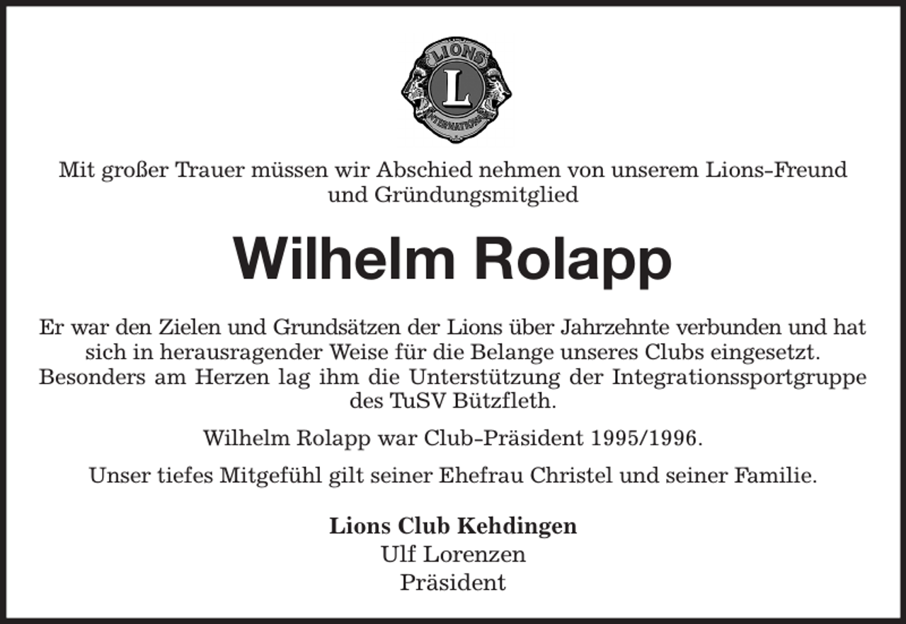 <p>Mit großer Trauer müssen wir Abschied nehmen von unserem Lions-Freund<br />und Gründungsmitglied<br />Wilhelm Rolapp<br />Er war den Zielen und Grundsätzen der Lions über Jahrzehnte verbunden und hat<br />sich in herausragender Weise für die Belange unseres Clubs eingesetzt.<br />Besonders am Herzen lag ihm die Unterstützung der Integrationssportgruppe des TuSV Bützfleth.<br />Wilhelm Rolapp war Club-Präsident 1995/1996.<br />Unser tiefes Mitgefühl gilt seiner Ehefrau Christel und seiner Familie.<br />Lions Club Kehdingen<br />Ulf Lorenzen<br />Präsident</p>