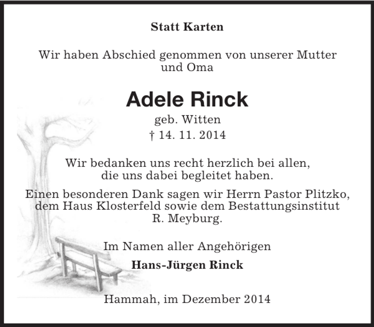 <p>Statt Karten<br />Wir haben Abschied genommen von unserer Mutter<br />und Oma<br />Adele Rinck<br />geb. Witten<br />† 14. 11. 2014<br />Wir bedanken uns recht herzlich bei allen,<br />die uns dabei begleitet haben.<br />Einen besonderen Dank sagen wir Herrn Pastor Plitzko, dem Haus Klosterfeld sowie dem Bestattungsinstitut<br />R. Meyburg.<br />Im Namen aller Angehörigen<br />Hans-Jürgen Rinck<br />Hammah, im Dezember 2014</p>