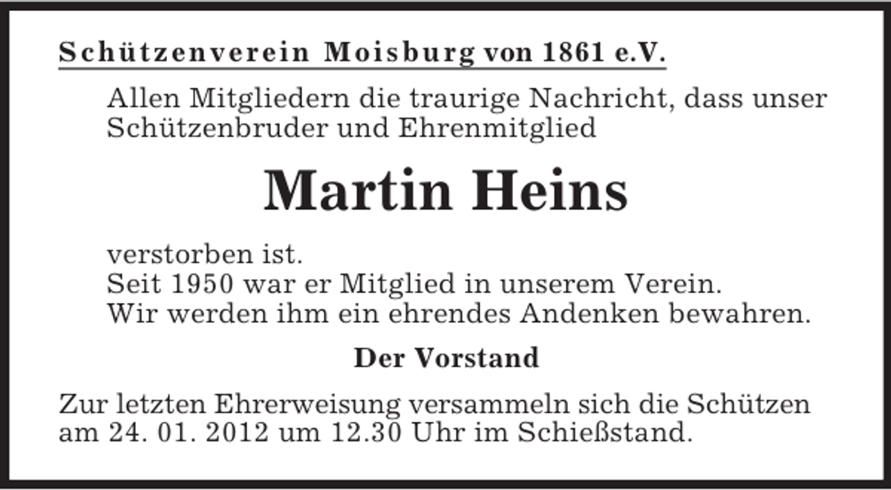<p>Schützenverein Moisburg von 1861 e.V.<br />Allen Mitgliedern die traurige Nachricht, dass unser Schützenbruder und Ehrenmitglied<br />Martin Heins<br />verstorben ist.<br />Seit 1950 war er Mitglied in unserem Verein.<br />Wir werden ihm ein ehrendes Andenken bewahren.<br />Der Vorstand<br />Zur letzten Ehrerweisung versammeln sich die Schützen<br />am 24. 01. 2012 um 12.30 Uhr im Schießstand.</p>