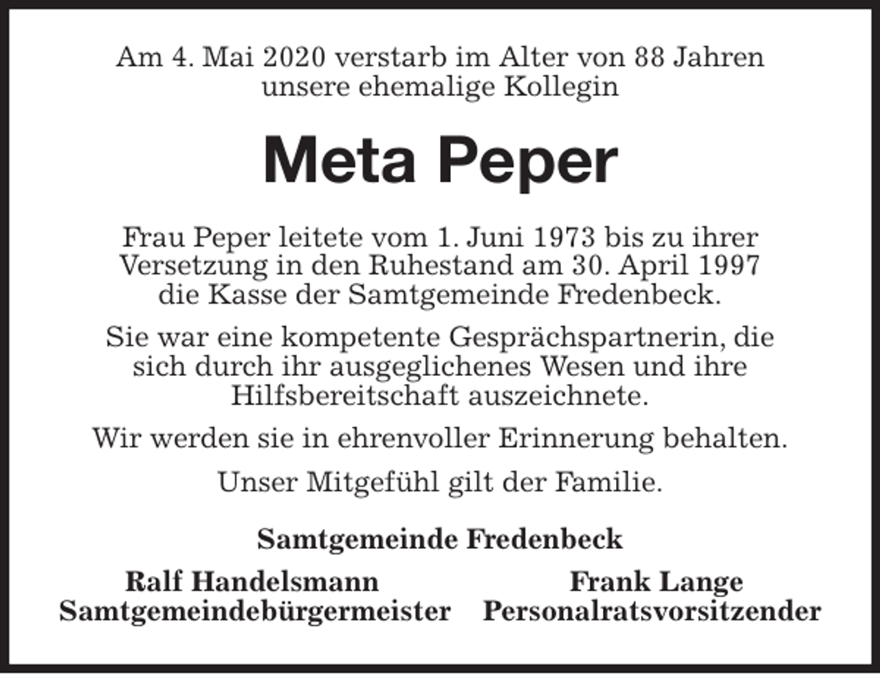 <p>Am 4. Mai 2020 verstarb im Alter von 88 Jahren<br />unsere ehemalige Kollegin<br />Meta Peper<br />Frau Peper leitete vom 1. Juni 1973 bis zu ihrer<br />Versetzung in den Ruhestand am 30. April 1997<br />die Kasse der Samtgemeinde Fredenbeck.<br />Sie war eine kompetente Gesprächspartnerin, die<br />sich durch ihr ausgeglichenes Wesen und ihre<br />Hilfsbereitschaft auszeichnete.<br />Wir werden sie in ehrenvoller Erinnerung behalten.<br />Unser Mitgefühl gilt der Familie.<br />Samtgemeinde Fredenbeck<br />Ralf Handelsmann Frank Lange<br />Samtgemeindebürgermeister Personalratsvorsitzender</p>