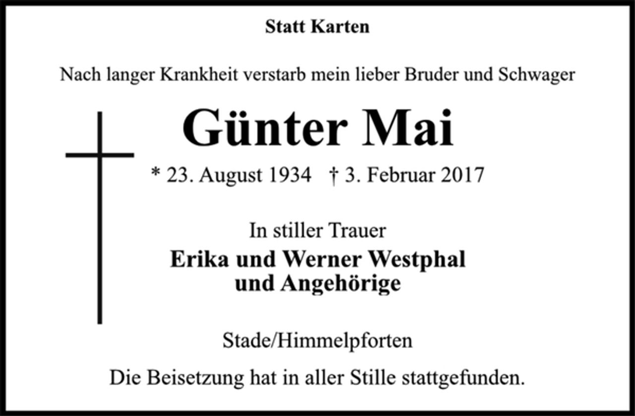 <p>Statt Karten<br />Nach langer Krankheit verstarb mein lieber Bruder und Schwager<br />Günter Mai<br />* 23. August 1934 † 3. Februar 2017<br />In stiller Trauer<br />Erika und Werner Westphal<br />und Angehörige<br />Stade/Himmelpforten<br />Die Beisetzung hat in aller Stille stattgefunden.</p>